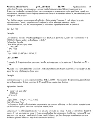 Assistente Administrativo - prof André Luiz - SENAC - Ajude os animais 10
Molto bene ! Agora é que começamos a separar os adultos das crianças. Não precisa começar a se
desesperar :os cálculos envolvendo juros compostos possuem uma estrutura muito semelhante à usada nos
juros simples , como você verá. Os juros compostos referem-se às situações em que os juros são intregrados
ao Capital, a cada cálculo.
Para facilitar , vamos pegar um exemplo clássico : Caderneta de Poupança. A cada mês os juros são
incorporados ao Capital e no próximo mês os juros incidirão sobre esse montante e assim
sucessivamente.Nos caso dos juros compostos, o resultado é o próprio Montante. A fórmula é:
Cn= C.(1 + i)n
Exemplo
Uma aplicação bancária está oferecendo juros fixos de 3% a.m. por 6 meses, sobre um valor mínimo de $
10.000,00. Quanto renderá ao final desse período?
Aplicando a fórmula:
Cn ou M - o que você quer saber
C - 10.000,00
i - 3 % - 0,03
n - 6
Logo : 10000. (1+0,03)6 => 11.940,52.
DESCONTO
O conceito de desconto em juro composto é similar ao de desconto em juro simples. A fórmula é: A= N. 1/
(1+i)n
Ah, outra coisa : afim de facilitar a sua vida , no final existe uma tabela com o cálculo dos fatores (1+i)n. Se
quiser dar uma olhada agora, clique aqui.
Exemplo
Suponhamos que você quer descontar um título de $ 25.000,00 , 2 meses antes do vencimento, de um banco
que utiliza uma taxa de juro composto de 3% a.m.Calcule o valor atual do título .
Aplicando a fórmula:
A - o que você quer saber
N - 25.000,00
i - 3 % - 0,03
n - 2
Logo : 25000.1/ (1+0,03)2 => 23.564,90
Equivalência de Taxas
Em linguagem simples, são duas taxas ou mais taxas que, quando aplicadas, em determinado lapso de tempo
em determinada quantia têm como resultado o mesmo valor.
Complicado? Tá, então digamos assim: você tem uma aplicação que rende 1 % a.m. se você aplicar durante 6
meses . E você tem outra que rende 12 % a.a. se você aplicar durante um ano. Qual é mais vantajosa? É tudo
a mesma coisa , ou seja, elas são equivalentes, ou não? Ou será que é melhor pagar antecipadamente uma
dívida ou aplicar o dinheiro e pagá-la no vencimento previsto?
 