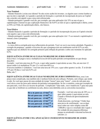 Assistente Administrativo - prof André Luiz - SENAC - Ajude os animais 11
Taxa Nominal
- falando financiês ( existe esse idioma? Se não existe acabei de inventar ; se alguém usar o termo lembre-se
que me deve copyright :)) é quando o período de formação e o período de incorporação de juros ao Capital
não coincide com aquele a que a taxa está referenciada.
- falando português é quando você diz, por exemplo, que uma aplicação é de 35% ao ano só que a
capitalização é mensal ou que a aplicação financeira é de 0,85% ao mês só que a capitalização é diária, como
os FIFs ou FAQs, de capitalização diária , dos bancos.
Taxa Efetiva
- falando financiês é quando o período de formação e o período de incorporação de juros ao Capital coincide
com aquele a que a taxa está referenciada.
- falando português é quando você diz, por exemplo, que uma aplicação é de 1 % ao mensal e capitalização é
mensal, como a poupança.
Taxa Real
- é a taxa efetiva corrigida pela taxa inflacionária do período. Você vai ouvir esse termo adoidado. Pegando o
exemplo da poupança , quando o Governo diz que a poupança tem um rendimento real de 0,5% ao mês ,
significa que seu dinheiro foi corrigido primeiro pela inflação do período e sobre este montante foi aplicado
0,5%.
EQUIVALÊNCIA ENTRE DUAS TAXAS NO REGIME DE JUROS SIMPLES
Essa é bico: é só pegar a taxa e multiplicá-la (ou dividí-la) pelo período correspondente ao que deseja
descobrir.
Exemplo : você tem uma taxa de 5% a.m. e quer saber quanto é equivalente ao ano. Ora, um ano tem 12
meses então é só multiplicar 5% por 12 e você tem 60% a.a.
O inverso também é verdadeiro : você tem uma taxa de 15% a.m. e quer saber quanto é ao dia . É só dividir
15% por 30 dias e você tem 0,5% a.d.
Baba, não ?
EQUIVALÊNCIA ENTRE DUAS TAXAS NO REGIME DE JURO COMPOSTO Bom, essa é um
pouco mais complicada, mas também não é nenhum bicho-de-sete-cabeças. Portanto, sem xilique, que ainda
é cedo. Se você quer passar de uma unidade de tempo "menor" para uma "maior" , como de mês para ano,
você eleva a taxa de juros pelo número de períodos correspondente. Se for o contrário, como por exemplo de
ano para mês, você eleva ao inverso do período . Complicado ? Que nada , isso é matéria de 2º grau mas para
os que não se lembram ou cochilaram na aula, abaixo uma tabelinha com as conversões necessárias :
De a. m. para a.a. (1+im)12
-1
De a.d. para a.m. (1+id)30
-1
De a.d. para a.a. (1+id)360
-1
De a.a. para a.m. (1+ia)1/12
-1
De a.m. para a.d. (1+im)1/30
-1
De a.a para ad.> (1+ia)1/360
-1
EQUIVALÊNCIA ENTRE UMA APLICAÇÃO E UM DESCONTO NO REGIME DE JUROS
SIMPLES
Exemplo : você tem uma taxa de 24% a.a. e
quer saber quanto é equivalente ao mês.
Usando a fórmula dá aproximadamente
1,81% a.m.
Ainda descrente, seu herege ? Então faça
uma prova de confirmação : use as duas
taxas sobre um valor simples como R$
1.000,00 e veja se o resultado não é igual. (
Na verdade dá uma pequena diferença
porque eu arredondei o decimal na hora de
calcular ;) )
 