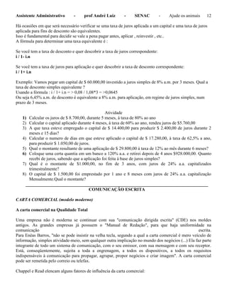 Assistente Administrativo - prof André Luiz - SENAC - Ajude os animais 12
Há ocasiões em que será necessário verificar se uma taxa de juros aplicada a um capital e uma taxa de juros
aplicada para fins de desconto são equivalentes.
Isso é fundamental para decidir se vale a pena pagar antes, aplicar , reinvestir , etc..
A fórmula para determinar uma taxa equivalente é :
Se você tem a taxa de desconto e quer descobrir a taxa de juros correspondente:
i / 1- i.n
Se você tem a taxa de juros para aplicação e quer descobrir a taxa de desconto correspondente:
i / 1+ i.n
Exemplo: Vamos pegar um capital de $ 60.000,00 investido a juros simples de 8% a.m. por 3 meses. Qual a
taxa de desconto simples equivalente ?
Usando a fórmula : i / 1+ i.n = > 0,08 / 1,08*3 = >0,0645
Ou seja 6,45% a.m. de desconto é equivalente a 8% a.m. para aplicação, em regime de juros simples, num
prazo de 3 meses.
Atividade
1) Calcular os juros de $ 8.700,00, durante 5 meses, á taxa de 80% ao ano
2) Calcular o capital aplicado durante 4 meses, à taxa de 60% ao ano, rendeu juros de $5.760,00
3) A que taxa esteve empregado o capital de $ 14.400,00 para produzir $ 2.400,00 de juros durante 2
meses e 15 dias?
4) Calcular o numero de dias em que esteve aplicado o capital de $ 17.280,00, à taxa de 62,5% a ano,
para produzir $ 1.050,00 de juros.
5) Qual o montante resultante de uma aplicação de $ 29.800,00 à taxa de 12% ao mês durante 6 meses?
6) Coloque uma certa quantia em um banco a 120% a.a. e retirei depois de 4 anos $928.000,00. Quanto
recebi de juros, sabendo que a aplicação foi feita à base de juros simples?
7) Qual é o montante de $1.000,00, no fim de 3 anos, com juros de 24% a.a. capitalizados
trimestralmente?
8) O capital de $ 1.500,00 foi emprestado por 1 ano e 8 meses com juros de 24% a.a. capitalização
Mensalmente.Qual o montante?
__________________________________________________________________________________
COMUNICAÇÃO ESCRITA
CARTA COMERCIAL (modelo moderno)
A carta comercial na Qualidade Total
Uma empresa não é moderna se continuar com sua "comunicação dirigida escrita" (CDE) nos moldes
antigos. As grandes empresas já possuem o "Manual de Redação", para que haja uniformidade na
comunicação escrita.
Para Enéas Barros, "não se pode insistir na velha tecla, segundo a qual a carta comercial é mero veículo de
informação, simples atividade-meio, sem qualquer outra implicação no mundo dos negócios (...) Ela faz parte
integrante de todo um sistema de comunicação, com o seu emissor, com sua mensagem e com seu receptor.
Está, conseqüentemente, sujeita a toda a engrenagem, a todos os dispositivos, a todos os requisitos
indispensáveis à comunicação para propagar, agrupar, propor negócios e criar imagem". A carta comercial
pode ser remetida pelo correio ou telefax.
Chappel e Read elencam alguns fatores de influência da carta comercial:
 