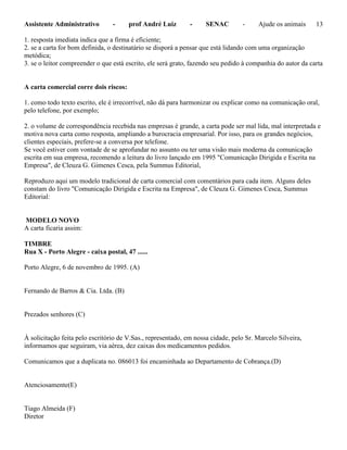 Assistente Administrativo - prof André Luiz - SENAC - Ajude os animais 13
1. resposta imediata indica que a firma é eficiente;
2. se a carta for bom definida, o destinatário se disporá a pensar que está lidando com uma organização
metódica;
3. se o leitor compreender o que está escrito, ele será grato, fazendo seu pedido à companhia do autor da carta
A carta comercial corre dois riscos:
1. como todo texto escrito, ele é irrecorrível, não dá para harmonizar ou explicar como na comunicação oral,
pelo telefone, por exemplo;
2. o volume de correspondência recebida nas empresas é grande, a carta pode ser mal lida, mal interpretada e
motiva nova carta como resposta, ampliando a burocracia empresarial. Por isso, para os grandes negócios,
clientes especiais, prefere-se a conversa por telefone.
Se você estiver com vontade de se aprofundar no assunto ou ter uma visão mais moderna da comunicação
escrita em sua empresa, recomendo a leitura do livro lançado em 1995 "Comunicação Dirigida e Escrita na
Empresa", de Cleuza G. Gimenes Cesca, pela Summus Editorial,
Reproduzo aqui um modelo tradicional de carta comercial com comentários para cada item. Alguns deles
constam do livro "Comunicação Dirigida e Escrita na Empresa", de Cleuza G. Gimenes Cesca, Summus
Editorial:
MODELO NOVO
A carta ficaria assim:
TIMBRE
Rua X - Porto Alegre - caixa postal, 47 ......
Porto Alegre, 6 de novembro de 1995. (A)
Fernando de Barros & Cia. Ltda. (B)
Prezados senhores (C)
À solicitação feita pelo escritório de V.Sas., representado, em nossa cidade, pelo Sr. Marcelo Silveira,
informamos que seguiram, via aérea, dez caixas dos medicamentos pedidos.
Comunicamos que a duplicata no. 086013 foi encaminhada ao Departamento de Cobrança.(D)
Atenciosamente(E)
Tiago Almeida (F)
Diretor
 
