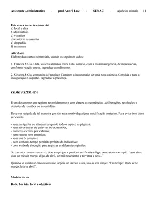 Assistente Administrativo - prof André Luiz - SENAC - Ajude os animais 14
Estrutura da carta comercial
a) local e data
b) destinatário
c) vocativo
d) contexto ou assunto
e) despedida
f) assinatura
Atividade
Elabore duas cartas comerciais, usando os seguintes dados:
1. Ferreira & Cia. Ltda. solicita a Irmãos Pires Ltda. o envio, com a máxima urgência, de mercadorias,
conforme relação anexa. Agradece atendimento.
2. Silveira & Cia. comunica a Francisco Camargo a inauguração de uma nova agência. Convida-o para a
inauguração e coquetel. Agradece a presença.
COMO FAZER ATA
É um documento que registra resumidamente e com clareza as ocorrências , deliberações, resoluções e
decisões de reuniões ou assembléias.
Deve ser redigida de tal maneira que não seja possível qualquer modificação posterior. Para evitar isso deve
ser escrita:
- sem parágrafos ou alíneas (ocupando todo o espaço da página);
- sem abreviaturas de palavras ou expressões;
- números escritos por extenso;
- sem rasuras nem emendas;
- sem uso de corretivo
- com verbo no tempo pretérito perfeito do indicativo;
- com verbo de elocução para registrar as diferentes opiniões.
Se o relator cometer um erro, deve empregar a partícula retificativa digo, como neste exemplo: “Aos vinte
dias do mês de março, digo, de abril, de mil novecentos e noventa e seis...”
Quando se constatar erro ou omissão depois de lavrada a ata, usa-se em tempo: “Em tempo: Onde se lê
março, leia-se abril”.
Modelo de ata
Data, horário, local e objetivos
 