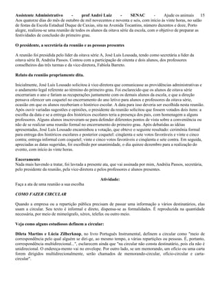 Assistente Administrativo - prof André Luiz - SENAC - Ajude os animais 15
Aos quatorze dias do mês de outubro de mil novecentos e noventa e seis, com início às vinte horas, no salão
de festas da Escola Estadual Duque de Caxias, sita na Avenida Tocantins, número duzentos e doze, Porto
alegre, realizou-se uma reunião de todos os alunos da oitava série da escola, com o objetivo de preparar as
festividades de conclusão do primeiro grau.
O presidente, a secretária da reunião e as pessoas presentes
A reunião foi presidida pelo líder da oitava série A, José Luís Lousada, tendo como secretária a líder da
oitava série B, Andréia Passos. Contou com a participação de oitenta e dois alunos, dos professores
conselheiros das três turmas e da vice-diretora, Fabíola Barreto.
Relato da reunião propriamente dita.
Inicialmente, José Luís Lousado solicitou à vice-diretora que comunicasse as providências administrativas e
o andamento legal referente ao término do primeiro grau. Foi esclarecido que os alunos de oitava série
encerrariam o ano e fariam as recuperações juntamente com os demais alunos da escola, e que a direção
pensava oferecer um coquetel no encerramento do ano letivo para alunos e professores da oitava série,
ocasião em que os alunos receberiam o histórico escolar. A data para isso deveria ser escolhida nesta reunião.
Após ouvir variadas sugestões e opiniões, o presidente da reunião solicitou que fossem votados dois itens: a
escolha da data e se a entrega dos históricos escolares teria a presença dos pais, com homenagem a alguns
professores. Alguns alunos inscreveram-se para defender diferentes pontos de vista sobre a conveniência ou
não de se realizar uma reunião formal no encerramento do primeiro grau. Após debatidas as idéias
apresentadas, José Luís Lousado encaminhou a votação, que obteve o seguinte resultado: cerimônia formal
para entrega dos históricos escolares e posterior coquetel: cinqüenta e sete votos favoráveis e vinte e cinco
contra; entrega informal com coquetel; vinte e cinco votos favoráveis e cinqüenta e sete contra. Em seguida,
apreciadas as datas sugeridas, foi escolhido por unanimidade, o dia quinze dezembro para a realização do
evento, com início às vinte horas.
Enceramento
Nada mais havendo a tratar, foi lavrada a presente ata, que vai assinada por mim, Andréia Passos, secretária,
pelo presidente da reunião, pela vice-diretora e pelos professores e alunos presentes.
Atividade:
Faça a ata de uma reunião a sua escolha
COMO FAZER CIRCULAR
Quando a empresa ou a repartição pública precisam de passar uma informação a vários destinatários, elas
usam a circular. Seu texto é informal e direto, dispensa-se as formalidades. É reproduzida na quantidade
necessária, por meio de mimeógrafo, xérox, telefax ou outro meio.
Veja como alguns estudiosos definem a circular:
Dileta Martins e Lúcia Zilberknop, no livro Português Instrumental, definem a circular como "meio de
correspondência pelo qual alguém se diri-ge, ao mesmo tempo, a várias repartições ou pessoas. É, portanto,
correspondência multidirecional...", esclarecem ainda que "na circular não consta destinatário, pois ela não é
unidirecional. O endereça-mento vai no envelope. Por outro lado, se um memorando, um ofício ou uma carta
forem dirigidos multidirecionalmente, serão chamados de memorando-circular, ofício-circular e carta-
circular".
 