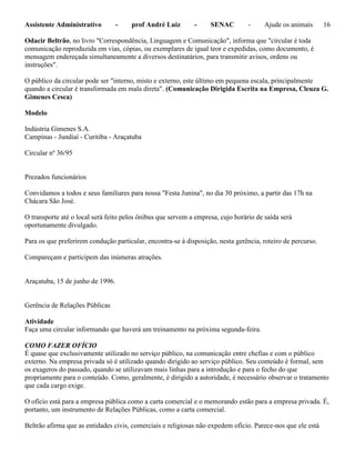 Assistente Administrativo - prof André Luiz - SENAC - Ajude os animais 16
Odacir Beltrão, no livro "Correspondência, Linguagem e Comunicação", informa que "circular é toda
comunicação reproduzida em vias, cópias, ou exemplares de igual teor e expedidas, como documento, é
mensagem endereçada simultaneamente a diversos destinatários, para transmitir avisos, ordens ou
instruções".
O público da circular pode ser "interno, misto e externo, este último em pequena escala, principalmente
quando a circular é transformada em mala direta". (Comunicação Dirigida Escrita na Empresa, Cleuza G.
Gimenes Cesca)
Modelo
Indústria Gimenes S.A.
Campinas - Jundiaí - Curitiba - Araçatuba
Circular nº 36/95
Prezados funcionários
Convidamos a todos e seus familiares para nossa "Festa Junina", no dia 30 próximo, a partir das 17h na
Chácara São José.
O transporte até o local será feito pelos ônibus que servem a empresa, cujo horário de saída será
oportunamente divulgado.
Para os que preferirem condução particular, encontra-se à disposição, nesta gerência, roteiro de percurso.
Compareçam e participem das inúmeras atrações.
Araçatuba, 15 de junho de 1996.
Gerência de Relações Públicas
Atividade
Faça uma circular informando que haverá um treinamento na próxima segunda-feira.
COMO FAZER OFÍCIO
É quase que exclusivamente utilizado no serviço público, na comunicação entre chefias e com o público
externo. Na empresa privada só é utilizado quando dirigido ao serviço público. Seu conteúdo é formal, sem
os exageros do passado, quando se utilizavam mais linhas para a introdução e para o fecho do que
propriamente para o conteúdo. Como, geralmente, é dirigido a autoridade, é necessário observar o tratamento
que cada cargo exige.
O ofício está para a empresa pública como a carta comercial e o memorando estão para a empresa privada. É,
portanto, um instrumento de Relações Públicas, como a carta comercial.
Beltrão afirma que as entidades civis, comerciais e religiosas não expedem ofício. Parece-nos que ele está
 
