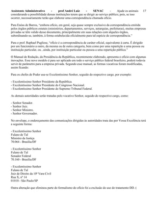 Assistente Administrativo - prof André Luiz - SENAC - Ajude os animais 17
considerando a possibilidade dessas instituições terem que se dirigir ao serviço público; pois, se isso
ocorrer, necessariamente terão que elaborar uma correspondência chamada ofício.
Para Enéas de Barros, “embora ofício, em geral, seja quase sempre exclusivo da correspondência emitida
pelos órgãos públicos estatais (ministérios, departamentos, serviços, autarquias, prefeituras), muitas empresas
privadas se têm valido desse documento, principalmente em suas relações com alqueles órgãos,
subordinando-se, também, à forma estabelecida oficialmente para tal espécie de correspondência.”
Para o prof. Raphael Pugliese, “ofício é a correspondência de caráter oficial, equivalente à carta. É dirigido
por um funcionário a outro, da mesma ou de outra categoria, bem como por uma repartição a uma pessoa ou
instituição particular, ou , ainda, por instituição particular ou pessoa a uma repartição pública.”
O Manual de Redação, da Presidência da República, recentemente elaborado, apresenta o ofício com algumas
inovações. Esse novo modelo é para ser aplicado em todo o serviço público federal brasileiro, poderá todavia
servir de parâmetro para a empresa privada. Segundo esse manual, as formas vocativas foram modificadas,
assim ficando:
Para os chefes de Poder usa-se Excelentíssimo Senhor, seguido do respectivo cargo, por exemplo:
- Excelentíssimo Senhor Presidente da República.
- Excelentíssimo Senhor Presidente do Congresso Nacional.
- Excelentíssimo Senhor Presidente do Supremo Tribunal Federal.
As demais autoridades serão tratadas pelo vocativo Senhor, seguido do respectivo cargo, como:
- Senhor Senador.
- Senhor Juiz.
- Senhor Ministro.
- Senhor Governador.
No envelope, o endereçamento das comunicações dirigidas às autoridades trata das por Vossa Excelência terá
a seguinte forma:
- Excelentíssimo Senhor
Fulano de Tal
Ministro da Justiça
70.064 - Brasília/DF
- Excelentíssimo Senhor
Fulano de Tal
Senador Federal
70.160 - Brasília/DF
- Excelentíssimo Senhor
Fulano de Tal
Juiz de Direito da 10ª Vara Civil
Rua X, nº 14
01010 - São Paulo/SP
Outra alteração que eliminou parte do formalismo do ofício foi a exclusão do uso do tratamento DD. (
 