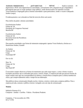 Assistente Administrativo - prof André Luiz - SENAC - Ajude os animais 18
digníssimo) e M.D. (mui digníssimo) às autoridades, curiosamente sob a alegação de que a dignidade é
pressuposto para que se ocupe qualquer cargo público, sendo desnecessária sua repetida evocação.
Vossa Senhoria é empregado para as demais autoridades e para particulares, sendo o vocativo adequado:
Senhor (cargo).
O endereçamento a ser colocado no final do texto do ofício será assim:
Para chefes do poder e demais autoridades:
Excelentíssimo Senhor
Fulano de Tal
Presidente do Congresso Nacional
Brasília/DF
Excelentíssimo Senhor
Fulano de Tal
Secretário Geral da Presidência
Brasília/DF
Para aquelas autoridades cuja forma de tratamento empregada é apenas Vossa Senhoria, elimina-se o
Ilustríssimo Senhor, ficando:
Ao Senhor
Fulano de Tal
Cargo
Guararapes/SP
Em vez de:
Ilmo. Sr.
Fulano de Tal
Cargo
São Paulo/SP
É necessário sempre observar as formas de tratamento que cada cargo requer, c como a forma vocativa.
Exemplos peculiares são as utilizadas para juízes, reitores, bispos. A empresa privada que procura formas de
tornar sempre mais ágil sua correspondência já adotou o sistema bloco-compacto para a estética também do
ofício, que comprovadamente reduz o tempo da sua elaboração.
São públicos dessa comunicação dirigida escrita o interno, externo e misto para a empresa pública. Para a
empresa privada, somente o público externo é atingido com este tipo de comunicação.
Modelo
Indústria Gimenes S/A.
Campinas - Jundiaí - Curitiba - Videira - Presidente Prudente
Campinas, 17 de novembro de 1996.
Of. nº 15/96
 