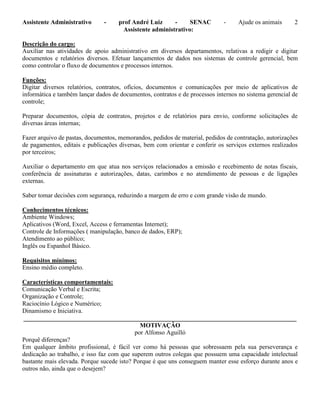 Assistente Administrativo - prof André Luiz - SENAC - Ajude os animais 2
Assistente administrativo:
Descrição do cargo:
Auxiliar nas atividades de apoio administrativo em diversos departamentos, relativas a redigir e digitar
documentos e relatórios diversos. Efetuar lançamentos de dados nos sistemas de controle gerencial, bem
como controlar o fluxo de documentos e processos internos.
Funções:
Digitar diversos relatórios, contratos, ofícios, documentos e comunicações por meio de aplicativos de
informática e também lançar dados de documentos, contratos e de processos internos no sistema gerencial de
controle;
Preparar documentos, cópia de contratos, projetos e de relatórios para envio, conforme solicitações de
diversas áreas internas;
Fazer arquivo de pastas, documentos, memorandos, pedidos de material, pedidos de contratação, autorizações
de pagamentos, editais e publicações diversas, bem com orientar e conferir os serviços externos realizados
por terceiros;
Auxiliar o departamento em que atua nos serviços relacionados a emissão e recebimento de notas fiscais,
conferência de assinaturas e autorizações, datas, carimbos e no atendimento de pessoas e de ligações
externas.
Saber tomar decisões com segurança, reduzindo a margem de erro e com grande visão de mundo.
Conhecimentos técnicos:
Ambiente Windows;
Aplicativos (Word, Excel, Access e ferramentas Internet);
Controle de Informações ( manipulação, banco de dados, ERP);
Atendimento ao público;
Inglês ou Espanhol Básico.
Requisitos mínimos:
Ensino médio completo.
Características comportamentais:
Comunicação Verbal e Escrita;
Organização e Controle;
Raciocínio Lógico e Numérico;
Dinamismo e Iniciativa.
_______________________________________________________________________________________
MOTIVAÇÂO
por Alfonso Aguilló
Porquê diferenças?
Em qualquer âmbito profissional, é fácil ver como há pessoas que sobressaem pela sua perseverança e
dedicação ao trabalho, e isso faz com que superem outros colegas que possuem uma capacidade intelectual
bastante mais elevada. Porque sucede isto? Porque é que uns conseguem manter esse esforço durante anos e
outros não, ainda que o desejem?
 
