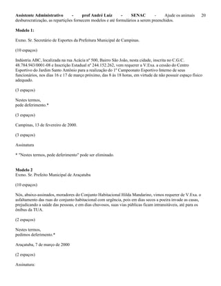 Assistente Administrativo - prof André Luiz - SENAC - Ajude os animais 20
desburocratização, as repartições fornecem modelos e até formulários a serem preenchidos.
Modelo 1:
Exmo. Sr. Secretário de Esportes da Prefeitura Municipal de Campinas.
(10 espaços)
Indústria ABC, localizada na rua Acácia nº 500, Bairro São João, nesta cidade, inscrita no C.G.C.
48.784.943/0001-08 e Inscrição Estadual nº 244.152.262, vem requerer a V.Exa. a cessão do Centro
Esportivo do Jardim Santo Antônio para a realização do 1º Campeonato Esportivo Interno de seus
funcionários, nos dias 16 e 17 de março próximo, das 8 às 18 horas, em virtude de não possuir espaço físico
adequado.
(3 espaços)
Nestes termos,
pede deferimento.*
(3 espaços)
Campinas, 13 de fevereiro de 2000.
(3 espaços)
Assinatura
* "Nestes termos, pede deferimento" pode ser eliminado.
Modelo 2
Exmo. Sr. Prefeito Municipal de Araçatuba
(10 espaços)
Nós, abaixo-assinados, moradores do Conjunto Habitacional Hilda Mandarino, vimos requerer de V.Exa. o
asfaltamento das ruas do conjunto habitacional com urgência, pois em dias secos a poeira invade as casas,
prejudicando a saúde das pessoas, e em dias chuvosos, suas vias públicas ficam intransitáveis, até para os
ônibus da TUA.
(2 espaços)
Nestes termos,
pedimos deferimento.*
Araçatuba, 7 de março de 2000
(2 espaços)
Assinatura:
 