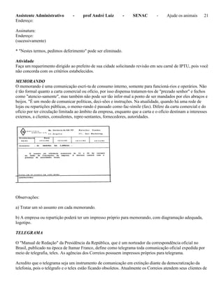 Assistente Administrativo - prof André Luiz - SENAC - Ajude os animais 21
Endereço:
Assinatura:
Endereço:
(sucessivamente)
* "Nestes termos, pedimos deferimento" pode ser eliminado.
Atividade
Faça um requerimento dirigido ao prefeito de sua cidade solicitando revisão em seu carnê de IPTU, pois você
não concorda com os critérios estabelecidos.
MEMORANDO
O memorando é uma comunicação escri-ta de consumo interno, somente para funcioná-rios e operários. Não
é tão formal quanto a carta comercial ou ofício, por isso dispensa tratamen-tos de "prezado senhor" e fechos
como "atencio-samente", mas também não pode ser tão infor-mal a ponto de ser mandados por eles abraços e
beijos. "É um modo de comunicar políticas, deci-sões e instruções. Na atualidade, quando há uma rede de
lojas ou repartições públicas, o memo-rando é passado como fac-símile (fax). Difere da carta comercial e do
ofício por ter circulação limitada ao âmbito da empresa, enquanto que a carta e o ofício destinam a interesses
externos, a clientes, consulentes, repre-sentantes, fornecedores, autoridades.
Observações:
a) Tratar um só assunto em cada memorando.
b) A empresa ou repartição poderá ter um impresso próprio para memorando, com diagramação adequada,
logotipo.
TELEGRAMA
O "Manual de Redação" da Presidência da República, que é um norteador da correspondência oficial no
Brasil, publicado na época de Itamar Franco, define como telegrama toda comunicação oficial expedida por
meio de telegrafia, telex. As agências dos Correios possuem impressos próprios para telegrama.
Acredito que o telegrama seja um instrumento de comunicação em extinção diante da democratização da
telefonia, pois o telégrafo e o telex estão ficando obsoletos. Atualmente os Correios atendem seus clientes de
 