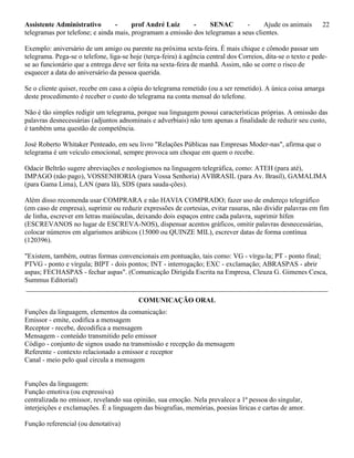 Assistente Administrativo - prof André Luiz - SENAC - Ajude os animais 22
telegramas por telefone; e ainda mais, programam a emissão dos telegramas a seus clientes.
Exemplo: aniversário de um amigo ou parente na próxima sexta-feira. É mais chique e cômodo passar um
telegrama. Pega-se o telefone, liga-se hoje (terça-feira) à agência central dos Correios, dita-se o texto e pede-
se ao funcionário que a entrega deve ser feita na sexta-feira de manhã. Assim, não se corre o risco de
esquecer a data do aniversário da pessoa querida.
Se o cliente quiser, recebe em casa a cópia do telegrama remetido (ou a ser remetido). A única coisa amarga
deste procedimento é receber o custo do telegrama na conta mensal do telefone.
Não é tão simples redigir um telegrama, porque sua linguagem possui características próprias. A omissão das
palavras desnecessárias (adjuntos adnominais e adverbiais) não tem apenas a finalidade de reduzir seu custo,
é também uma questão de competência.
José Roberto Whitaker Penteado, em seu livro "Relações Públicas nas Empresas Moder-nas", afirma que o
telegrama é um veículo emocional, sempre provoca um choque em quem o recebe.
Odacir Beltrão sugere abreviações e neologismos na linguagem telegráfica, como: ATEH (para até),
IMPAGO (não pago), VOSSENHORIA (para Vossa Senhoria) AVBRASIL (para Av. Brasil), GAMALIMA
(para Gama Lima), LAN (para lã), SDS (para sauda-ções).
Além disso recomenda usar COMPRARA e não HAVIA COMPRADO; fazer uso de endereço telegráfico
(em caso de empresa), suprimir ou reduzir expressões de cortesias, evitar rasuras, não dividir palavras em fim
de linha, escrever em letras maiúsculas, deixando dois espaços entre cada palavra, suprimir hífen
(ESCREVANOS no lugar de ESCREVA-NOS), dispensar acentos gráficos, omitir palavras desnecessárias,
colocar números em algarismos arábicos (15000 ou QUINZE MIL), escrever datas de forma contínua
(120396).
"Existem, também, outras formas convencionais em pontuação, tais como: VG - vírgu-la; PT - ponto final;
PTVG - ponto e vírgula; BIPT - dois pontos; INT - interrogação; EXC - exclamação; ABRASPAS - abrir
aspas; FECHASPAS - fechar aspas". (Comunicação Dirigida Escrita na Empresa, Cleuza G. Gimenes Cesca,
Summus Editorial)
_______________________________________________________________________________________
COMUNICAÇÃO ORAL
Funções da linguagem, elementos da comunicação:
Emissor - emite, codifica a mensagem
Receptor - recebe, decodifica a mensagem
Mensagem - conteúdo transmitido pelo emissor
Código - conjunto de signos usado na transmissão e recepção da mensagem
Referente - contexto relacionado a emissor e receptor
Canal - meio pelo qual circula a mensagem
Funções da linguagem:
Função emotiva (ou expressiva)
centralizada no emissor, revelando sua opinião, sua emoção. Nela prevalece a 1ª pessoa do singular,
interjeições e exclamações. É a linguagem das biografias, memórias, poesias líricas e cartas de amor.
Função referencial (ou denotativa)
 