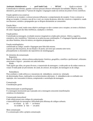 Assistente Administrativo - prof André Luiz - SENAC - Ajude os animais 23
Centralizada no referente, quando o emissor procura oferecer informações da realidade. Objetiva, direta,
denotativa, prevalecendo a 3ª pessoa do singular. Linguagem usada nas notícias de jornal e livros científicos.
Função apelativa (ou conativa)
Centraliza-se no receptor; o emissor procura influenciar o comportamento do receptor. Como o emissor se
dirige ao receptor, é comum o uso de tu e você, ou o nome da pessoa, além dos vocativos e imperativo. usada
nos discursos, sermões e propagandas que se dirigem diretamente ao consumidor.
Função fática
Centralizada no canal, tendo como objetivo prolongar ou não o contato com o receptor, ou testar a eficiência
do canal. linguagem das falas telefônicas, saudações e similares.
Função poética
Centralizada na mensagem, revelando recursos imaginativos criados pelo emissor. Afetiva, sugestiva,
conotativa, ela é metafórica. Valorizam-se as palavras,suas combinações. É a linguagem figurada apresentada
em obras literárias, letras de música, em algumas propagandas etc.
Função metalingüística
centralizada no código, usando a linguagem para falar dela mesma.
a poesia que fala da poesia, da sua função e do poeta, um texto que comenta outro texto.
principalmente os dicionários são repositórios de metalinguagem.
Os elementos da comunicação
Repertório
Rede de referências; valores;cultura;conhecimento: histórico, geográfico, científico e profissional ; referentes
emocionais e lógicos – presentes em cada indivíduo.
Ruído
Tudo aquilo que afeta, em graus diversos, a transmissão da mensagem. o ruído pode ser de ordem sonora ou
visual. O ruído pode ser proveniente: do canal, do emissor, do receptor, da mensagem ou do código.
Redundância
Para combater o ruído utiliza-se o mecanismo da redundância. consiste na reiteração
de determinadas frases, explicações ou esclarecimentos adicionais. A redundância não se confunde com
repetição. ela é necessária à clareza, compreensão e assimilação da mensagem.
Comunicação
Considerações gerais
Paracomunicação ou paralinguagem
É a mensagem inconsciente que é passada com a mensagem consciente (manifestações
somáticas involuntárias)
Comunicação transcultural
Cada cultura possui seus códigos de comunicação.
a transcodificação da mensagem é dificultada pela diferença de códigos culturais.
ex: no oriente þ luto = cor branca
no ocidente þ luto = cor preta
Meta comunicação
É a comunicação sobre a própria comunicação.
 