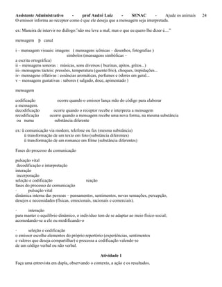 Assistente Administrativo - prof André Luiz - SENAC - Ajude os animais 24
O emissor informa ao receptor como é que ele deseja que a mensagem seja interpretada.
ex: Maneira de intervir no diálogo:’não me leve a mal, mas o que eu quero lhe dizer é....”
mensagem þ canal
i – mensagem visuais: imagens ( mensagens icônicas – desenhos, fotografias )
símbolos (mensagens simbólicas –
a escrita ortográfica)
ii – mensagens sonoras : músicas, sons diversos ( buzinas, apitos, gritos...)
iii- mensagens tácteis: pressões, temperatura (quente/frio), choques, trepidações...
iv- mensagens olfativas : essências aromáticas, perfumes e odores em geral...
v – mensagens gustativas : sabores ( salgado, doce, apimentado )
mensagem
codificação ocorre quando o emissor lança mão do código para elaborar
a mensagem.
decodificação ocorre quando o receptor recebe e interpreta a mensagem
recodificação ocorre quando a mensagem recebe uma nova forma, na mesma substância
ou numa substância diferente
ex: ü comunicação via modem, telefone ou fax (mesma substância)
ü transformação de um texto em foto (substância diferentes)
ü transformação de um romance em filme (substância diferentes)
Fases do processo de comunicação
pulsação vital
decodificação e interpretação
interação
incorporação
seleção e codificação reação
fases do processo de comunicação
· pulsação vital
dinâmica interna das pessoas – pensamentos, sentimentos, novas sensações, percepção,
desejos e necessidades (físicas, emocionais, racionais e comerciais).
· interação
para manter o equilíbrio dinâmico, o indivíduo tem de se adaptar ao meio físico-social;
acomodando-se a ele ou modificando-o
· seleção e codificação
o emissor escolhe elementos do próprio repertório (experiências, sentimentos
e valores que deseja compartilhar) e processa a codificação valendo-se
de um código verbal ou não verbal.
Atividade 1
Faça uma entrevista em dupla, observando o contexto, a ação e os resultados.
 
