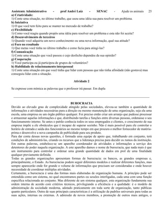 Assistente Administrativo - prof André Luiz - SENAC - Ajude os animais 25
a) Criatividade:
1) Conte uma situação, no último trabalho, que usou uma idéia sua para resolver um problema.
b) Iniciativa
1) O que você tem feito para se manter no mercado de trabalho?
c) Flexibilidade
1) Como você reagiu quando propôs uma idéia para resolver um problema e esta não foi aceita?
d) Desenvolvimento de terceiros
1) Quando você adquiriu um novo conhecimento ou uma nova informação, qual sua atitude?
e) Foco no resultado
1) Que metas você tinha no último trabalho e como fazia para atingi-las?
f) Comunicação
1) Conte uma situação que você passou e cujo desfecho dependeu da sua opinião?
g) Cooperação
1) Você participa ou já participou de grupos de voluntários?
h) Habilidade de relacionamento interpessoal
1) Conte uma situação em que você tinha que lidar com pessoas que não tinha afinidade (não gostava) mas
conseguiu lidar com a situação.
Atividade 2
Se expresse com mímica as palavras que o professor irá passar. Em dupla
_____________________________________________________________________________________
BUROCRACIA
Devido ao elevado grau de complexidade atingido pelas sociedades, elevou-se também a quantidade de
informações e atividades necessárias para a direção ou mesmo manutenção de uma organização, seja ela uma
escola, uma empresa ou um órgão público qualquer. Foi preciso então criar um arranjo que pudesse processar
e armazenar aquelas informações e que, distribuindo tarefas e funções entre diversas pessoas, ordenasse o seu
funcionamento interno. Se antes o patrão conhecia todos os seus empregados e clientes, o crescimento de sua
empresa impõe a ele obstáculos que é incapaz de superar sozinho. Não é mais possível para ele controlar o
horário de entrada e saída dos funcionários ao mesmo tempo em que procura o melhor fornecedor de matéria-
prima e desenvolve a nova campanha de publicidade para seu produto.
Para dar conta dessas novas questões, é formada uma equipe de apoio que, trabalhando em conjunto, terá
condições de administrá-las, criando os recursos que a liderança precisa para decidir os rumos da instituição.
Em outras palavras, estabelece-se um aparelho coordenador de atividades e informações a serviço dos
detentores do poder naquela organização. A este aparelho damos o nome de burocracia, que nada mais é que
um instrumento para controlar e ordenar uma grande quantidade de dados em prol de uma finalidade
qualquer previamente definida.
Todas as grandes organizações apresentam formas de burocracia: os bancos, as grandes empresas e,
principalmente, o Estado. As burocracias podem seguir diferentes modelos e realizar diferentes funções, mas
sempre aparecerão onde for grande o volume de informações que precisam ser consideradas e onde houver
necessidade de coordenar múltiplas atividades.
Certamente, a burocracia é uma das formas mais elaboradas de organização humana. A princípio pode ser
entendida como um sistema, no qual encontramos partes ou sessões interligadas, cada uma com uma função
específica relacionada ao conjunto. Mas diferente de um sistema qualquer, esta organização fundamenta sua
ordem interna de acordo com critérios técnicos, privilegiando a eficiência e a qualidade: é o modelo de
administração da sociedade moderna, adotado praticamente em toda sorte de organização, tanto públicas
quanto particulares. Outra de suas principais características é a utilização de padrões universais para todas as
suas ações, internas ou externas. A admissão de novos membros, a promoção de outros mais antigos, o
 