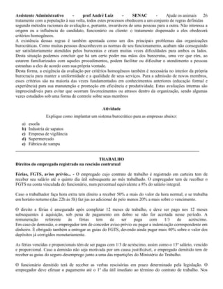 Assistente Administrativo - prof André Luiz - SENAC - Ajude os animais 26
tratamento com a população à sua volta, todos estes processos obedecem a um conjunto de regras definidas
segundo métodos racionais de avaliação e, portanto, invariáveis de uma pessoas para a outra. Não interessa a
origem ou a influência do candidato, funcionário ou cliente: o tratamento dispensado a eles obedecerá
critérios homogêneos.
A existência dessas regras é também apontada como um dos principais problemas das organizações
burocráticas. Como muitas pessoas desconhecem as normas de seu funcionamento, acabam não conseguindo
ser satisfatoriamente atendidos pelos burocratas e criam muitas vezes dificuldades para ambos os lados.
Desta situação podemos concluir que há um certo poder nas mãos dos burocratas, uma vez que eles, ao
estarem familiarizados com aqueles procedimentos, podem facilitar ou dificultar o atendimento a pessoas
estranhas a eles de acordo com sua própria vontade.
Desta forma, a exigência da avaliação por critérios homogêneos também é necessária no interior da própria
burocracia para manter a uniformidade e a qualidade de seus serviços. Para a admissão de novos membros,
esses critérios são na maioria das vezes fundamentados em conhecimentos anteriores (educação formal e
experiência) para sua manutenção e promoção em eficiência e produtividade. Estas avaliações internas são
imprescindíveis para evitar que ocorram favorecimentos ou atrasos dentro da organização, sendo algumas
vezes estudados sob uma forma de controle sobre seus membros
Atividade
Explique como implantar um sistema burocrático para as empresas abaixo:
a) escola
b) Industria de sapatos
c) Empresa de vigilância
d) Supermercado
e) Fábrica de xampu
____________________________________________________________________________________
TRABALHO
Direitos do empregado registrado na rescisão contratual
Férias, FGTS, aviso prévio... - O empregado cujo contrato de trabalho é registrado em carteira tem de
receber seu salário até o quinto dia útil subsequente ao mês trabalhado. O empregador tem de recolher o
FGTS na conta vinculada do funcionário, num percentual equivalente a 8% do salário integral.
Caso o trabalhador faça hora extra tem direito a receber 50% a mais do valor da hora normal, e se trabalha
em horário noturno (das 22h às 5h) faz jus ao adicional de pelo menos 20% a mais sobre o vencimento.
O direito a férias é assegurado após completar 12 meses de trabalho, e deve ser pago nos 12 meses
subsequentes à aquisição, sob pena de pagamento em dobro se não for acertada nesse período. A
remuneração referente às férias tem de ser paga com 1/3 de acréscimo.
Em caso de demissão, o empregador tem de conceder aviso prévio ou pagar a indenização correspondente em
dinheiro. É obrigado também a entregar as guias do FGTS, devendo ainda pagar mais 40% sobre o valor dos
depósitos já corrigidos monetariamente.
As férias vencidas e proporcionais têm de ser pagas com 1/3 de acréscimo, assim como o 13º salário, vencido
e proporcional. Caso a demisão não seja motivada por um causa justificável, o empregado demitido tem de
receber as guias do seguro-desemprego junto a uma das repartições do Ministério do Trabalho.
O funcionário demitido terá de receber as verbas rescisórias em prazo determinado pela legislação. O
empregador deve efetuar o pagamento até o 1º dia útil imediato ao término do contrato de trabalho. Nos
 
