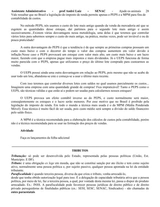 Assistente Administrativo - prof André Luiz - SENAC - Ajude os animais 28
Vale ressaltar que no Brasil a legislação do imposto de renda permite apenas o PEPS e a MPM para fins de
contabilidade de custos.
No método PEPS, nós usamos o custo do lote mais antigo quando da venda da mercadoria até que se
esgotem as quantidades desse estoque, daí partimos para o segundo lote mais antigo e assim
sucessivamente...Existem várias desvantagens nessa metodologia, uma delas é que teremos que controlar
vários lotes para sabermos sempre o custo do mais antigo, na prática, muitas vezes, pode ser inviável e ou de
pouca praticidade!
A outra desvantagem do PEPS é que a tendência é de que sempre as primeiras compras possuam um
custo mais baixo e com o decorrer do tempo o valor das compras aumentem em valor devido à
inflação.Nesse caso o PEPS provocará um estoque com valor mais alto, um custo mais baixo e um lucro
maior, fazendo com que a empresa pague mais impostos e mais dividendos. Já o UEPS funciona de forma
muito parecida com o PEPS, apenas que utilizamos o preço do último lote comprado para custearmos as
vendas.
O UEPS possui ainda uma outra desvantagem em relação ao PEPS, pois mesmo que não se acabe de
usar todo um lote, abandona-se este e começa-se a usar o último mais recente.
Com isso teremos que controlar diversos lotes com saldos no qual usamos parcialmente os custos...
Imaginem uma empresa com uma quantidade grande de compras! Fica impraticável! Tanto o PEPS como o
UEPS, são técnicas válidas e que estão aí e podem ser usadas para calcularmos nossos estoques!
O UEPS provoca um efeito contábil inverso ao do PEPS, o custo normalmente será maior,
conseqüentemente os estoques e o lucro serão menores. Por esse motivo que no Brasil é proibido pela
legislação do imposto de renda. Em todo o mundo a técnica mais usada é o da MPM (Média Ponderada
Móvel). Essa técnica é muito fácil de ser usada, pois custo médio será sempre a divisão do saldo financeiro
pelo saldo físico.
A MPM é a técnica recomendada para a elaboração dos cálculos de custos pela contabilidade, porém
não é a técnica recomendada para se usar na formação dos preços de vendas.
Atividade
Faça os lançamentos da folha adicional
_______________________________________________________________________________________
TRIBUTOS
Tributação: só pode ser desenvolvida pelo Estado, representada pelas pessoas políticas (União, Est.
Município. E DF).
Tributo: é uma obrigação ex lege em moeda, que não se constitui sanção por ato ilícito e tem como sujeito
ativo, normalmente uma pessoa política e, por sujeito passivo, qualquer pessoa apontada na lei da entidade
tributante.
Parafiscalidade é quando terceira pessoa, diversa da que criou o tributo, venha arrecadá-lo,
desde que tenha obtido autorização legal para isso. É a delegação de capacidade tributária ativa que a pessoa
política, por meio de lei, faz a terceira pessoa, a qual, por vontade desta mesma lei, passa a dispor do produto
arrecadado. Ex.: INSS. A parafiscalidade pode favorecer pessoas jurídicas de direito público e de direito
privado perseguidoras de finalidades públicas (ex.: SESI, SESC, SENAC, Sindicados) - são chamadas de
entes paraestatais
 