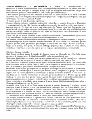 Assistente Administrativo - prof André Luiz - SENAC - Ajude os animais 3
Quase todas as pessoas desejariam chegar a uma situação profissional mais elevada, e a maioria delas tem
talento pessoal que sobra para o conseguir. Porque é que uns conseguem transformar esse desejo numa
motivação diária que os faz vencer a inércia da vida, e outros, pelo contrário, não?
É fácil verificar que as pessoas mais esforçadas e motivadas não coincidem com as de maior coeficiente
intelectual. Há pessoas inteligentíssimas que são muito preguiçosas, e há pessoas de muito poucas luzes que
mostram uma perseverança admirável. Porquê?
- Será uma questão de força de vontade, suponho eu.
Sim, mas falta uma motivação para pôr em andamento à vontade. Para se ser capaz de superar as dificuldades
e os cansaços próprios da vida, é preciso ver cada meta como algo de grande e positivo que podemos e
devemos conseguir. Por isso, nas pessoas motivadas sempre há "alguma coisa" que lhes permite obter
satisfação onde os outros não a encontram; ou alguma coisa que lhes permite adiar essa satisfação (a maioria
das vezes a motivação implica um adiamento, pois supõe sacrificar-se agora com o fim de conseguir mais
tarde algo que consideramos mais valioso).
Parece claro que nas pessoas motivadas há toda uma série de sentimentos e fatores emocionais que reforçam
o seu entusiasmo e a sua persistência perante os contratempos normais da vida.
Mas sabemos também que os sentimentos nem sempre se podem produzir direita e livremente. A alegria e a
tristeza não se podem motivar da mesma maneira que fazemos um ato de vontade. São sentimentos que não
podemos governar como governamos, por exemplo, os movimentos dos braços. Podemos influenciar a
alegria ou a tristeza, mas apenas de maneira endereça, preparando-lhes o terreno no nosso interior,
estimulando ou repelindo as respostas afetivas que vão surgindo espontaneamente no nosso coração.
Otimismo: O grande motivador
Matt Biondi, estrela da equipa de natação dos Estados Unidos nas Olimpíadas de 1988, Tinha muitas
esperanças de igualar a proeza de Mark Spitz em 1972: ganhar sete medalhas de ouro.
No entanto, Biondi ficou em terceiro lugar na primeira das suas provas, os 200 metros livres; e na prova
seguinte, os 100 metros mariposa, foi de novo desterrado para um segundo lugar no sprint final.
Os comentadores desportivos predisseram que aqueles fracassos desanimariam Biondi, que tinha partido
como favorito em ambas as provas. Porém, e contra todas as expectativas, a sua reação não foi de desânimo,
mas sim de superação, pois ganhou a medalha de ouro nas cinco provas restantes.
O otimismo é uma atitude que impede de cair na apatia, no desespero e tristeza perante as adversidades.
Como assinalou Martin Seligman, o otimismo (um otimismo realista, compreenda-se, porque um otimismo
ingênuo pode ser desastroso) influencia a forma como as pessoas explicam a si mesmas os seus êxitos e os
seus fracassos. Os otimistas têm tendência a considerar que os seus fracassos se devem a algo que pode
mudar, e por isso é mais fácil que na ocasião seguinte lhes saiam melhor as coisas.Em contrapartida, os
pessimistas atribuem os seus fracassos a obstáculos que se consideram incapazes de modificar.
Para o pessimista, as adversidades quase sempre se devem a alguma deficiência pessoal insuperável ou a
alguma conspiração egoísta e má dos outros.
A questão chave é que se vá em frente quando as coisas se mostram frustrantes. O otimismo é muito
importante na vida de qualquer pessoa; e na tarefa de educar poder-se-ia dizer que é imprescindível, pois a
educação, de certa forma, pressupõe o otimismo, pois educar é crer firmemente na capacidade de o homem
melhorar os outros e de se melhorar a si mesmo. Outro elemento decisivo é a maneira como os adultos - pais,
outros familiares, os seus professores, a criada, etc. - valorizam ou criticam o comportamento das crianças.
As crianças fixam muito, e não só o conteúdo da censura, mas também a forma como é feita.
Por exemplo, é muito diferente se as reprimendas ou censuras se baseiam em causas permanentes ou em
questões conjunturais. Se a um menino ou a uma menina se disse: "Disseste uma mentira", “Não estás a
tomar atenção", "Estudaste pouco para este teste de Matemática", ou frases semelhantes, recebê-las-á como
observações baseadas em descuidos ocasionais e específicos que pode superar.
Em contrapartida, se lhe disser habitualmente: "És um mentiroso", "Estás sempre distraída", "És muito má a
matemática", etc., o menino ou a menina entenderá isso como algo permanente nele, e muito difícil de
evitar.
 