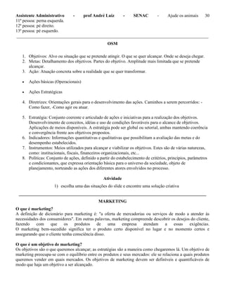 Assistente Administrativo - prof André Luiz - SENAC - Ajude os animais 30
11ª pessoa: perna esquerda.
12ª pessoa: pé direito.
13ª pessoa: pé esquerdo.
_______________________________________________________________________________________
OSM
1. Objetivos: Alvo ou situação que se pretende atingir. O que se quer alcançar. Onde se deseja chegar.
2. Metas: Detalhamento dos objetivos. Partes do objetivo. Amplitude mais limitada que se pretende
alcançar.
3. Ação: Atuação concreta sobre a realidade que se quer transformar.
 Ações básicas (Operacionais)
 Ações Estratégicas
4. Diretrizes: Orientações gerais para o desenvolvimento das ações. Caminhos a serem percorridos: -
Como fazer, -Como agir ou atuar.
5. Estratégia: Conjunto coerente e articulado de ações e iniciativas para a realização dos objetivos.
Desenvolvimento de conceitos, idéias e uso de condições favoráveis para o alcance de objetivos.
Aplicações de meios disponíveis. A estratégia pode ser global ou setorial, ambas mantendo coerência
e convergência frente aos objetivos propostos.
6. Indicadores: Informações quantitativas e qualitativas que possibilitam a avaliação das metas e do
desempenho estabelecidos.
7. Instrumentos: Meios utilizados para alcançar e viabilizar os objetivos. Estes são de várias naturezas,
como: institucionais, fiscais, financeiros organizacionais, etc...
8. Políticas: Conjunto de ações, definido a partir do estabelecimento de critérios, princípios, parâmetros
e condicionantes, que expressa orientação básica para o universo da sociedade, objeto de
planejamento, norteando as ações dos diferentes atores envolvidos no processo.
Atividade
1) escolha uma das situações do slide e encontre uma solução criativa
_____________________________________________________________________________________
MARKETING
O que é marketing?
A definição de dicionário para marketing é: "a oferta de mercadorias ou serviços de modo a atender às
necessidades dos consumidores". Em outras palavras, marketing compreende descobrir os desejos do cliente,
fazendo com que os produtos de uma empresa atendam a essas exigências.
O marketing bem-sucedido significa ter o produto certo disponível no lugar e no momento certos e
assegurando que o cliente tenha consciência disso.
O que é um objetivo de marketing?
Os objetivos são o que queremos alcançar; as estratégias são a maneira como chegaremos lá. Um objetivo de
marketing preocupa-se com o equilíbrio entre os produtos e seus mercados: ele se relaciona a quais produtos
queremos vender em quais mercados. Os objetivos de marketing devem ser definíveis e quantificáveis de
modo que haja um objetivo a ser alcançado.
 