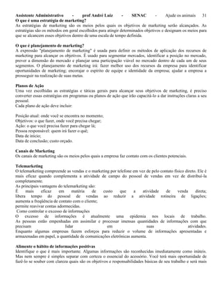 Assistente Administrativo - prof André Luiz - SENAC - Ajude os animais 31
O que é uma estratégia de marketing?
As estratégias de marketing são os meios pelos quais os objetivos de marketing serão alcançados. As
estratégias são os métodos em geral escolhidos para atingir determinados objetivos e designam os meios para
que se alcancem esses objetivos dentro de uma escala de tempo definida.
O que é planejamento de marketing?
A expressão "planejamento de marketing" é usada para definir os métodos de aplicação dos recursos de
marketing para alcançar os objetivos. É usado para segmentar mercados, identificar a posição no mercado,
prever a dimensão do mercado e planejar uma participação viável no mercado dentro de cada um de seus
segmentos. O planejamento de marketing irá: fazer melhor uso dos recursos da empresa para identificar
oportunidades de marketing; encorajar o espírito de equipe e identidade da empresa; ajudar a empresa a
prosseguir na realização de suas metas.
Planos de Ação
Uma vez escolhidas as estratégias e táticas gerais para alcançar seus objetivos de marketing, é preciso
converter essas estratégias em programas ou planos de ação que irão capacitá-lo a dar instruções claras a seu
pessoal.
Cada plano de ação deve incluir:
Posição atual: onde você se encontra no momento;
Objetivos: o que fazer, onde você precisa chegar;
Ação: o que você precisa fazer para chegar lá;
Pessoa responsável: quem irá fazer o quê;
Data de início;
Data de conclusão; custo orçado.
Canais de Marketing
Os canais de marketing são os meios pelos quais a empresa faz contato com os clientes potenciais.
Telemarketing
O telemarketing compreende as vendas e o marketing por telefone em vez de pelo contato físico direto. Ele é
mais eficaz quando complementa a atividade de campo do pessoal de vendas em vez de distribuí-la
completamente.
As principais vantagens do telemarketing são:
É mais eficaz em matéria de custo que a atividade de venda direta;
libera tempo do pessoal de vendas ao reduzir a atividade rotineira de ligações;
aumenta a freqüência de contato com o cliente;
permite reavivar contas adormecidas.
Como controlar o excesso de informações
O excesso de informações é atualmente uma epidemia nos locais de trabalho.
As pessoas estão empenhadas em assimilar e processar imensas quantidades de informações com que
precisam lidar em suas atividades.
Enquanto algumas empresas fazem esforços para reduzir o volume de informações apresentadas e
armazenadas em papel, a quantidade de comunicações eletrônicas aumenta.
Alimente o hábito de informações positivas
Identifique o que é mais importante. Algumas informações são reconhecidas imediatamente como inúteis.
Mas nem sempre é simples separar com certeza o essencial do acessório. Você terá mais oportunidade de
fazê-lo se souber com clareza quais são os objetivos e responsabilidades básicas de seu trabalho e será mais
 