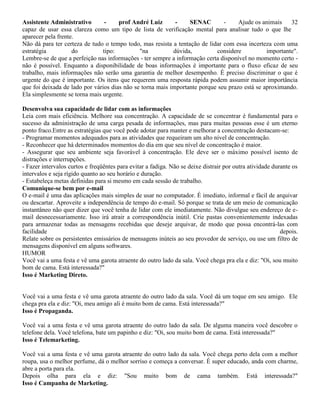 Assistente Administrativo - prof André Luiz - SENAC - Ajude os animais 32
capaz de usar essa clareza como um tipo de lista de verificação mental para analisar tudo o que lhe
aparecer pela frente.
Não dá para ter certeza de tudo o tempo todo, mas resista a tentação de lidar com essa incerteza com uma
estratégia do tipo: "na dúvida, considere importante".
Lembre-se de que a perfeição nas informações - ter sempre a informação certa disponível no momento certo -
não é possível. Enquanto a disponibilidade de boas informações é importante para o fluxo eficaz de seu
trabalho, mais informações não serão uma garantia de melhor desempenho. É preciso discriminar o que é
urgente do que é importante. Os itens que requerem uma resposta rápida podem assumir maior importância
que foi deixada de lado por vários dias não se torna mais importante porque seu prazo está se aproximando.
Ela simplesmente se torna mais urgente.
Desenvolva sua capacidade de lidar com as informações
Leia com mais eficiência. Melhore sua concentração. A capacidade de se concentrar é fundamental para o
sucesso da administração de uma carga pesada de informações, mas para muitas pessoas esse é um eterno
ponto fraco.Entre as estratégias que você pode adotar para manter e melhorar a concentração destacam-se:
- Programar momentos adequados para as atividades que requeiram um alto nível de concentração.
- Reconhecer que há determinados momentos do dia em que seu nível de concentração é maior.
- Assegurar que seu ambiente seja favorável à concentração. Ele deve ser o máximo possível isento de
distrações e interrupções.
- Fazer intervalos curtos e freqüêntes para evitar a fadiga. Não se deixe distrair por outra atividade durante os
intervalos e seja rígido quanto ao seu horário e duração.
- Estabeleça metas definidas para si mesmo em cada sessão de trabalho.
Comunique-se bem por e-mail
O e-mail é uma das aplicações mais simples de usar no computador. É imediato, informal e fácil de arquivar
ou descartar. Aproveite a independência de tempo do e-mail. Só porque se trata de um meio de comunicação
instantâneo não quer dizer que você tenha de lidar com ele imediatamente. Não divulgue seu endereço de e-
mail desnecessariamente. Isso irá atrair a correspondência inútil. Crie pastas convenientemente indexadas
para armazenar todas as mensagens recebidas que deseje arquivar, de modo que possa encontrá-las com
facilidade depois.
Relate sobre os persistentes emissários de mensagens inúteis ao seu provedor de serviço, ou use um filtro de
mensagens disponível em alguns softwares.
HUMOR
Você vai a uma festa e vê uma garota atraente do outro lado da sala. Você chega pra ela e diz: "Oi, sou muito
bom de cama. Está interessada?"
Isso é Marketing Direto.
Você vai a uma festa e vê uma garota atraente do outro lado da sala. Você dá um toque em seu amigo. Ele
chega pra ela e diz: "Oi, meu amigo ali é muito bom de cama. Está interessada?"
Isso é Propaganda.
Você vai a uma festa e vê uma garota atraente do outro lado da sala. De alguma maneira você descobre o
telefone dela. Você telefona, bate um papinho e diz: "Oi, sou muito bom de cama. Está interessada?"
Isso é Telemarketing.
Você vai a uma festa e vê uma garota atraente do outro lado da sala. Você chega perto dela com a melhor
roupa, usa o melhor perfume, dá o melhor sorriso e começa a conversar. É super educado, anda com charme,
abre a porta para ela.
Depois olha para ela e diz: "Sou muito bom de cama também. Está interessada?"
Isso é Campanha de Marketing.
 