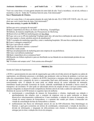 Assistente Administrativo - prof André Luiz - SENAC - Ajude os animais 33
Você vai a uma festa e vê uma garota atraente do outro lado da sala. Você a reconhece, vai até ela, refresca a
memória e a faz rir. Então diz:"Continuo bom de cama. Está interessada?"
Isso é Manutenção de Clientes.
Você vai a uma festa e vê uma garota atraente do outro lado da sala. ELA VEM ATÉ VOCÊ e diz: Oi, ouvi
dizer que você é muito bom de cama. Está interessado?"
Isso, meu caro(a), é o poder da MARCA
1) Para que serve a pesquisa de mercado?
2) Qual a importância do Banco de Dados de Marketing . Exemplifique.
3) Elaborar, de maneira simplificada, um Planejamento de Marketing.
4) Desenvolver um MIX de marketing para um Sex Shop.
5) O que vem a ser os 4Ps do marketing? Explique quais são e dê uma breve definição de cada um deles.
6) Como manter o cliente satisfeito através do atendimento?
7) Dê 3 exemplos de marketing específico, como o marketing hospitalar. Dê uma breve definição deles
8) O que é vantagem competitiva?
9) O que é previsão de vendas?
10) O que são clientes internos e externos?
11) Defina venda casada.
12) Faça um planejamento de marketing para uma empresa de sua preferência.
13) Como você definiria marketing?
14) Qual a importância de se comunicar bem?
15) Desenhe um folheto explicativo para ser distribuído na rua falando de um determinado produto de sua
preferência.
16) “O cliente está sempre certo”. Está correta esta afirmação?
_______________________________________________________________________________________
PRODUÇÃO
Gestão da Cadeia de Suprimentos
a SCM é o gerenciamento de uma rede de organizações que estão envolvidas através de ligações na cadeia de
suprimentos, em diferentes processos e atividades que produzem valor na forma de produtos e serviços nas
mãos dos consumidores finais.), o objetivo da SCM é maximizar a sinergias entre todas as partes da cadeia
de suprimentos com o propósito de servir o consumidor final mais efetivamente, seja reduzindo custo ou
acrescentando valor. A redução de custo pode ser obtida através de custos reduzidos de transação,
manufatura focada provendo economias de escala, reduzida variabilidade da demanda e baixos custos de
transporte e de inventário. O valor pode ser adicionado através da criação de bens e serviços customizados,
soluções integradas ou desenvolvendo competências distintas através de toda a cadeia de suprimentos.
Histórias de sucesso na SCM incluem os seguintes tipos de melhoria:
 reestruturação e consolidação do número de fornecedores e clientes, implicando sua redução e
aprofundamento das relações com o conjunto de empresas com as quais realmente se deseja
desenvolver relacionamentos colaborativos. Como resultados, a redução de custos de transação, em
virtude do menor número de fornecedores, e o aumento das vendas por cliente e fornecedor em
virtude da consolidação da base de fornecedores e clientes;
 melhoramento dos fluxos de informação através do uso de EDI (Electronic Data Interchange) ou
Internet, o qual gera economias em termos de coordenação, comunicação e tomada de decisões; a
divisão de informações e integração da infra-estrutura com clientes e fornecedores, propiciando
entregas just-in-time e redução dos níveis de estoques;
 