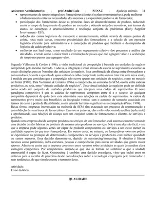 Assistente Administrativo - prof André Luiz - SENAC - Ajude os animais 34
 representantes de tempo integral nos fornecedores/clientes (in plant representatives), pode melhorar
o balanceamento entre as necessidades dos mesmos e a capacidade produtiva do fornecedor;
 participação dos fornecedores desde as primeiras fases de desenvolvimento de produto, reduzindo
assim o tempo de lançamento do produto no mercado e obtendo soluções inovativas, em termos de
custos de concepção e desenvolvimento e resolução conjunta de problemas (Early Supplier
Involvement - ESI);
 redução dos custos logísticos de transporte e armazenamento, obtido através de menos pontos de
coleta, rotas mais curtas, crescente proximidade dos fornecedores e a seleção de um operador
logístico eficiente para administrá-la e a concepção de produtos que facilitem o desempenho da
logística da cadeia produtiva;
 melhorias nos lead-times, como resultado de um mapeamento coletivo dos processos e análise das
atividades, e tendo como o maior fator a eliminação de passos que não agregam valor e a aceleração
do tempo nos passos que agregam valor.
Segundo Vollmann & Cordon (1996), a visão tradicional de competição é baseada em unidades de negócio
competindo pelo mesmo mercado. Todavia, a integração virtual através da cadeia de suprimentos escurece as
usuais distinções para as fronteiras das unidades de negócio. Esta combinação da aliança entre fornecedores e
consumidores, levanta a questão de quais entidades estão competindo contra outras. Isto traz uma nova visão,
à medida em que considera que a competição não ocorre apenas nas unidades de negócios, como no modelo
de Porter (1980). Para Vollmann & Cordon (1996), a competição, no contexto da SCM, ocorre entre cadeias
produtivas, ou seja, entre “virtuais unidades de negócios”. Uma virtual unidade de negócios pode ser definida
como sendo um conjunto de unidades produtivas que integram uma cadeia de suprimentos. O novo
paradigma competitivo é que as cadeias de suprimentos competem entre sí e o sucesso de qualquer
companhia dependerá de quão bem esta administra suas relações na cadeia de suprimentos. A cadeia de
suprimentos prove muito dos benefícios da integração vertical sem o aumento de tamanho associado em
termos de custo e perda de flexibilidade, assim criando barreiras significativas à competição (Pires, 1998).
Dessa forma, empresas interessadas na melhoria da SCM têm executado um processo de reestruturação e
consolidação de suas bases de fornecedores. Em outras palavras, elas estão selecionando melhor (reduzindo)
e aprofundando suas relações de aliança com um conjunto seleto de fornecedores e clientes de serviços e
produtos.
Quando uma empresa decide comprar produtos ou serviços de um fornecedor, está automaticamente tomando
uma decisão de não fabricar ou produzir ela mesma estes produtos ou serviços. Não é uma decisão fácil, visto
que a empresa pode algumas vezes ser capaz de produzir componentes ou serviços a um custo menor ou
qualidade superior do que seus fornecedores. Em outros casos, no entanto, os fornecedores externos podem
se especializar na produção de determinados componentes ou serviços e produzi-los com melhor qualidade
ou custos menores. Essa decisão denomina-se, decisão de outsourcing/insourcing. O objetivo é liberar
recursos como patrimônio, infra-estrutura, pessoas e competências para outras atividades que gerem maior
retorno. Admite-se assim que a empresa concentre esses recursos sobre atividades as quais demandem clara
vantagem competitiva. Por competência, entende-se que são as formas de sintetizar o que a unidade
empresarial é capaz de fazer. Outsourcing é também uma decisão estratégica, visto que inclui entre os
critérios para a escolha de parceiros desde considerações sobre a tecnologia empregada pelo fornecedor e
suas tendências, do que simplesmente o tamanho deste.
Atividade:
Filme didático
_______________________________________________________________________________________
QUALIDADE
 