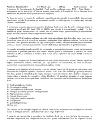 Assistente Administrativo - prof André Luiz - SENAC - Ajude os animais 35
O conceito de Gerenciamento da Qualidade Total, também conhecido como TQM – Total Quality
Management, surgiu logo após a 2a
Guerra Mundial, para atender à demanda das Forças Armadas Norte
Americanas por produtos e serviços de qualidade assegurada.
Ao longo do tempo, o conceito foi atualizado e aperfeiçoado para atender às necessidades das empresas,
submetidas à pressão de mercados em permanente mutação e exigências cada vez maiores por parte dos
clientes – consumidores.
É comum que a maioria das pessoas associe a Qualidade Total como uma das ações realizadas durante o
processo de certificação ISO (série 9000 ou 14000), mas isto não é necessariamente verdade. Os dois
modelos de gestão possuem muito em comum, mas ao mesmo tempo guardam diferenças significativas,
porque possuem conceitos e metodologias muito diferentes.
A certificação ISO é focada na qualidade oferecida, isto é, na qualidade final do produto ou serviços, através
de modelos gerenciais e de controle de processos. A Qualidade Total (QT) em Ambiente Ecoeficiente, por
outro lado, visa a qualidade percebida, ou seja, a satisfação do cliente – consumidor em relação ao produto ou
serviço, ao mesmo tempo em que aumenta a produtividade através de um modelo de gestão ambiental.
Os modelos gerenciais baseados em QT são estruturados a partir do fator humano, porque os funcionários
materializam a qualidade percebida pelo cliente, mesmo quando o atendimento é realizado por meios
eletrônicos (DDG, e-commerce, e-business, etc.). Assim sendo, o processo de adoção de QT é, acima de
tudo, cultural.
A Qualidade é um processo de desenvolvimento de uma cultura empresarial e pessoal, formada a partir de
amplos treinamentos, debates, workshops, etc., que permite aos funcionários, de todos os escalões,
incorporarem os valores relativos à permanente satisfação do cliente.
Em termos gerais, podemos afirmar que não existe um modelo “pronto” de QT, porque ele pode e deve variar
de acordo com a empresa, o produto e o mercado. Por esta razão, esta é uma metodologia que surge de dentro
para fora, gerada e implantada pela própria empresa e seus funcionários. Para facilitar o processo de
compreensão, a maioria dos consultores utiliza Decálogos (10 princípios norteadores), com pequenas
variações entre si, mas sempre guardando consistência com o princípio geral do Gerenciamento da Qualidade
Total.
1) Total satisfação dos clientes;
2) Gerência participativa;
3) Desenvolvimento de Recursos Humanos;
4) Princípios e diretrizes definidas estrategicamente;
5) Aperfeiçoamento contínuo
6) Controle de processos;
7) Delegação e trabalho em equipe;
8) Transparência;
9) Qualidade garantida; e
10)Erro zero.
Este é apenas um dos exemplos disponíveis. Existem vários outros, até porque o seu real objetivo é orientar e
indicar as principais atitudes a serem desenvolvidas ao longo do processo.
É mais do que reconhecida a importância da Qualidade Total para a sobrevivência das empresas em
mercados competitivos, mas é importante destacar que a grande maioria (quase 70%) das empresas fracassa
 