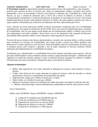 Assistente Administrativo - prof André Luiz - SENAC - Ajude os animais 37
O Patrimônio Líquido é representado quantitativamente pelos haveres dos proprietários, cujas mutações
ocorrem pelo consumo de bens ou serviços que, direta ou indiretamente, ajudam a produzir uma receita.
Diminuindo o Ativo ou aumentando o Passivo, uma Despesa é realizada com a finalidade de se obter uma
Receita, ou seja, a entrada de elementos para o Ativo sob a forma de dinheiro ou direitos a receber,
correspondentes, normalmente, à venda de mercadorias, de produtos ou à prestação de serviços. Uma receita
também pode derivar de juros sobre depósitos bancários ou títulos e de outros ganhos eventuais cujo valor se
espera superior à diminuição que ele provoca nas aplicações dos bens, representado pelo Ativo .
Com o advento da escola americana contábil no Brasil, basicamente introduzida pelo livro Contabilidade
introdutória por uma equipe de professores da FEA/USP, houve uma sensível simplificação para o estudante
de Contabilidade, uma vez que aquela escola dispõe que tais denominações (débito e crédito), hoje em dia,
são simplesmente convenções contábeis. Dessa forma, em vez de chamarmos lado esquerdo do Razonete,
denominado débito (portanto, débito é como chamamos o lado esquerdo de uma conta).
No início de nossos estudos como futuros administradores, a tentativa de conceituar débito e crédito encontra
séria resistência no iniciante em Contabilidade, pois somos levados a pensar que débito significa coisa
desfavorável e crédito significava coisa favorável. Outra dificuldade reside nas terminologias da ciência, que
o estudante precisa estar receptivo a aprender a fim de poder interpretar os diversos relatórios oficiais
elaborados pelo Departamento de Contabilidade da empresa .
Acreditamos que a administração e a contabilidade devam ficar bastante entrosadas numa empresa, a fim de
que tanto administradores como contadores possam cumprir o papel principal outorgado e estabelecido pelo
capitalista no sentido de controlar, planejar e tomar as melhores decisões, pautadas nos relatórios contábeis
informacionais que sejam consistentes, transparentes para o crescimento da empresa.
Algumas terminologias:
 Débito, lado esquerdo do livro razão, destinado às aplicações de recursos, onde alocamos os bens e
direitos.
 Crédito, lado direito do livro razão, destinado às origens de recursos, onde são alocados os valores
pertencentes a terceiros e ao patrimônio dos proprietários do capital.
 Saldo Devedor, sempre que o Débito for maior que o Crédito.
 Saldo Credor, se o Crédito for maior que o Débito.
 Balancete, documento interno de verificação dos saldos das contas com saldos no final de cada mês.
 Balanço, documento legal e oficial elaborado pela contabilidade no final de cada exercício social.
Faça os lançamentos:
Saldos: caixa:100.000,00 / bancos: 600.000,00 / estoque:1.000.000,00
1) compra de 8 ventiladores por $10.000,00 cada um
2) Venda de ventiladores por 25.000,00 cada um
3) Pagamento de conta de luz no valor de 450,00
4) Pagamento de salários no valor de 13.000,00
5) Compra de 6 ventiladores a 11.000 cada um
 