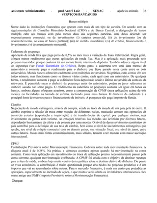 Assistente Administrativo - prof André Luiz - SENAC - Ajude os animais 38
SERVIÇOS BANCÁRIOS
Banco múltiplo
Nome dado às instituições financeiras que operam com mais de um tipo de carteira. De acordo com as
regulamentações do Conselho Monetário Nacional (CMN) e do Banco Central, a designação de banco
múltiplo cabe aos bancos com pelo menos duas das seguintes carteiras, uma delas devendo ser
necessariamente comercial ou de investimento: (i) carteira comercial; (ii) de investimento (ou de
desenvolvimento, no caso de banco público); (iii) de crédito imobiliário; (iv) de crédito, financiamento e
investimento; (v) de arrendamento mercantil.
Caderneta de poupança
Aplicação de renda fixa que paga juros de 0,5% ao mês mais a variação da Taxa Referencial. Regra geral,
oferece menor rendimento que outras aplicações de renda fixa. Mas é a aplicação mais procurada pelo
pequeno investidor, porque costuma ter um menor limite mínimo de depósito. Também oferece algum nível
de segurança (ver Fundo Garantidor de Crédito). Regra geral, a caderneta tem uma data mensal de
aniversário e somente paga o rendimento para o dinheiro que ficou parado nesta conta entre os dois
aniversários. Muitos bancos oferecem cadernetas com múltiplos aniversários. Na prática, estas contas têm um
único número, mas funcionam como se fossem várias contas, cada qual com um aniversário. De qualquer
forma, o rendimento somente é pago se o dinheiro ficou depositado desde o último aniversário da conta ou da
sub-conta. É permitido sacar o dinheiro da poupança antes do aniversário, porém os juros referentes ao
dinheiro sacado não serão pagos. O rendimento da caderneta de poupança costuma ser igual em todos os
bancos, embora alguns ofereçam atrativos, como a compensação da CPMF (para aplicações acima de três
meses), ou facilidades na tomada de crédito, incluindo juros mais baixos. O dinheiro da caderneta é a
principal fonte de recursos para o financiamento de imóveis. A poupança não paga Imposto de Renda.
Câmbio
Negociação de moeda estrangeira, através da compra, venda ou troca da moeda de um país pela de outro. O
câmbio exprime a relação de troca entre moedas de diferentes países, transação comum nas operações de
comércio exterior (exportação e importação) e de transferências de capital, por qualquer motivo, seja
investimento ou gastos com turismo. As cotações relativas das moedas são definidas por diversos fatores,
dependendo basicamente da oferta e da procura por uma moeda. O nível de desenvolvimento econômico do
país contribui para a definição de sua taxa de câmbio, bem como o nível de investimentos estrangeiros que
recebe, seu nível de relação comercial com os demais países, sua situação fiscal, seu nível de juros, entre
outros fatores. Países mais fortes economicamente, mais sólidos, tendem a ter moedas com maior aceitação
internacional.
CPMF
Contribuição Provisória sobre Movimentação Financeira. Cobrada sobre toda movimentação financeira. A
alíquota atual é de 0,38%. Na prática, a cobrança acontece apenas quando há movimentação na conta
corrente. Como toda aplicação em investimento ou troca de aplicação precisa necessariamente passar pela
conta corrente, qualquer movimentação é tributada. A CPMF foi criada com o objetivo de destinar recursos
para a área de saúde, embora haja muita controvérsia política sobre o destino efetivo do dinheiro. Do ponto
de vista econômico, a contribuição é muito questionada porque cria ruídos no processo produtivo e é um
imposto que vai se acumulando sobre outros. Para o mercado financeiro, é mais um custo que prejudica as
operações, especialmente no mercado de ações, o que muitas vezes afasta os investidores internacionais. Seu
nome antigo era IPMF (Imposto Provisório sobre a Movimentação Financeira).
Cheque
 