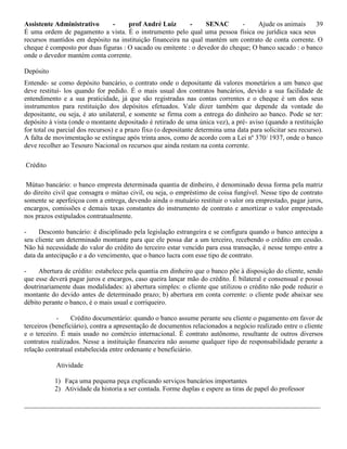 Assistente Administrativo - prof André Luiz - SENAC - Ajude os animais 39
É uma ordem de pagamento a vista. É o instrumento pelo qual uma pessoa física ou jurídica saca seus
recursos mantidos em depósito na instituição financeira na qual mantém um contrato de conta corrente. O
cheque é composto por duas figuras : O sacado ou emitente : o devedor do cheque; O banco sacado : o banco
onde o devedor mantém conta corrente.
Depósito
Entende- se como depósito bancário, o contrato onde o depositante dá valores monetários a um banco que
deve restituí- los quando for pedido. É o mais usual dos contratos bancários, devido a sua facilidade de
entendimento e a sua praticidade, já que são registradas nas contas correntes e o cheque é um dos seus
instrumentos para restituição dos depósitos efetuados. Vale dizer também que depende da vontade do
depositante, ou seja, é ato unilateral, e somente se firma com a entrega do dinheiro ao banco. Pode se ter:
depósito à vista (onde o montante depositado é retirado de uma única vez), a pré- aviso (quando a restituição
for total ou parcial dos recursos) e a prazo fixo (o depositante determina uma data para solicitar seu recurso).
A falta de movimentação se extingue após trinta anos, como de acordo com a Lei nº 370/ 1937, onde o banco
deve recolher ao Tesouro Nacional os recursos que ainda restam na conta corrente.
Crédito
Mútuo bancário: o banco empresta determinada quantia de dinheiro, é denominado dessa forma pela matriz
do direito civil que consagra o mútuo civil, ou seja, o empréstimo de coisa fungível. Nesse tipo de contrato
somente se aperfeiçoa com a entrega, devendo ainda o mutuário restituir o valor ora emprestado, pagar juros,
encargos, comissões e demais taxas constantes do instrumento de contrato e amortizar o valor emprestado
nos prazos estipulados contratualmente.
- Desconto bancário: é disciplinado pela legislação estrangeira e se configura quando o banco antecipa a
seu cliente um determinado montante para que ele possa dar a um terceiro, recebendo o crédito em cessão.
Não há necessidade do valor do crédito do terceiro estar vencido para essa transação, é nesse tempo entre a
data da antecipação e a do vencimento, que o banco lucra com esse tipo de contrato.
- Abertura de crédito: estabelece pela quantia em dinheiro que o banco põe à disposição do cliente, sendo
que esse deverá pagar juros e encargos, caso queira lançar mão do crédito. É bilateral e consensual e possui
doutrinariamente duas modalidades: a) abertura simples: o cliente que utilizou o crédito não pode reduzir o
montante do devido antes de determinado prazo; b) abertura em conta corrente: o cliente pode abaixar seu
débito perante o banco, é o mais usual e corriqueiro.
- Crédito documentário: quando o banco assume perante seu cliente o pagamento em favor de
terceiros (beneficiário), contra a apresentação de documentos relacionados a negócio realizado entre o cliente
e o terceiro. É mais usado no comércio internacional. É contrato autônomo, resultante de outros diversos
contratos realizados. Nesse a instituição financeira não assume qualquer tipo de responsabilidade perante a
relação contratual estabelecida entre ordenante e beneficiário.
Atividade
1) Faça uma pequena peça explicando serviços bancários importantes
2) Atividade da historia a ser contada. Forme duplas e espere as tiras de papel do professor
_______________________________________________________________________________________
 
