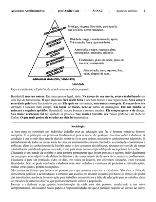 Assistente Administrativo - prof André Luiz - SENAC - Ajude os animais 4
Atividade
Faça seu obituário e Epitáfio, de acordo com o modelo proposto:
Bumbalelê morreu ontem. Era uma pessoa legal, séria. Na época de sua morte, estava trabalhando em
uma loja de ferramentas. O que mais nos fará sentir falta é seu bom humor e sua organização. Será sempre
recordado pelo bom funcionário que era. Ele quis ser astronauta, mas nunca conseguiu. O corpo deve ser
cremado e lançado num campo. Em lugar de flores, pede-se cartas de mensagens. Em sua tumba se
colocará o seguinte epitáfio: Bumbalelê: nasceu homem e morreu menino. Ele sempre gostava de dançar.
Sua maior realização foi ter ajudado as pessoas. Sua música favorita era “amor perfeito”, do Roberto
Carlos. O que mais gostou de estudar na vida foi matemática.
_______________________________________________________________________________________
Sociologia
A base para se constituir um indivíduo cidadão está na educação que faz o homem tornar-se homem
completo. É o princípio ou premissa fundamental para o início de qualquer discurso sobre cidadania. A
condição é que o indivíduo tem de decidir, sentir-se livre para opinar, mediante o conhecimento adquirido. O
entendimento de todas as coisas úteis da vida, os ensinamentos morais recebidos, as condições econômicas e
políticas, além de conhecimento da história geral e dos costumes disciplinares, apontam no sentido de tornar
o trabalhador qualificado para o mercado, e não para atuar como simples diligente ou repetidor de tarefas.
Cidadania é um estado de espírito e uma postura permanente que levam pessoas a agirem, individualmente
ou em grupo, com objetivos de defesa de direitos e de cumprimento de deveres civis, sociais e profissionais,
Cidadania á para ser praticada todos os dias, em todos os lugares, em diferentes situações, com variadas
finalidades. Não se pode confundir cidadania com atos isolados e eventuais de protestos e reivindicações,
muitas vezes justos, porém passageiros.
São muitos os fatores que inibem as pessoas para que possam exercitar a cidadania. São eles: a falta de
consciência política; a acomodação; a omissão das escolas em discutir assuntos políticos; os abusos do poder
das autoridades; ausência de motivação para trabalhos comunitários e falta de educação para o trabalho, além
de pressões de natureza diversa que permanentemente sofrem a população.
Exercer a cidadania exige grande transformação de cada uma das pessoas, conduzindo a um novo
comportamento, em assumir novos papéis e responsabilidades no que é público; respeito ao direito do outro;
 