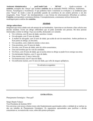 Assistente Administrativo - prof André Luiz - SENAC - Ajude os animais 41
cenários; exemplos das “forças” que moldam cenários são as chamadas PASTE: Políticas, Ambientais,
Sociais, Tecnológicas e Econômicas. O que podemos fazer é monitorar as evoluções e as tendências para
estas “forças” de modo a estar de prontidão quando da ocorrência de um cenário próximo a um dos
imaginados. Estas “forças” são interdependentes e suas formas de relacionamento dificultam as análises.
Cenários correspondem a estruturas distintas. Conseqüentemente, costumamos utilizar técnicas de
modelagem para a análise dos cenários.
Atividade
Abrigo subterrâneo
Imaginem que nossa cidade está sob ameaça de um bombardeio. Aproxima-se um homem e lhes solicita uma
decisão imediata. Existe um abrigo subterrâneo que só pode acomodar seis pessoas. Há doze pessoas
interessadas a entrar no abrigo. Faça sua escolha, destacando seis somente.
 Um violinista, com 40 anos de idade, narcótico viciado:
 Um advogado, com 25 anos de idade;
 A mulher do advogado, com 24 anos de idade, que acaba de sair do manicômio. Ambos preferem ou
ficar juntos no abrigo, ou fora dele;
 Um sacerdote, com a idade de setenta e cinco anos;
 Uma prostituta, com 34 anos de idade;
 Um ateu, com 20 anos de idade, autor de vários assassinatos;
 Uma universitária que fez voto de castidade;
 Um físico, com 28 anos de idade, que só aceita entrar no abrigo se puder levar consigo sua arma;
 Um declamador fanático, com 21 anos de idade;
 Uma menina com 12 anos e baixo QI;
 Um homossexual, com 47 anos de idade;
 Um deficiente mental, com 32 anos de idade, que sofre de ataques epilépticos.
Eu salvaria os seguintes:
ESTRATÉGIA
Planejamento Estratégico - Para quê?
Sérgio Duarte Velasco
Vice-Presidente do Instituto MVC
Em conversas com nossos clientes temos sido freqüentemente questionados sobre a validade de se realizar ou
não um trabalho de Planejamento Estratégico. Os argumentos apresentados para justificar a dúvida
concentram-se, na maioria das vezes, sobre dois pontos principais:
 