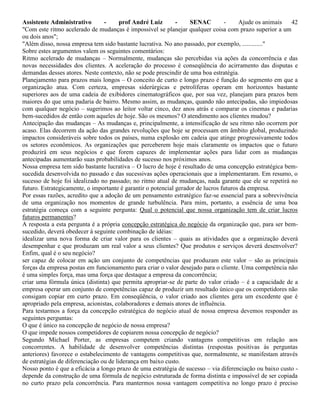 Assistente Administrativo - prof André Luiz - SENAC - Ajude os animais 42
"Com este ritmo acelerado de mudanças é impossível se planejar qualquer coisa com prazo superior a um
ou dois anos";
"Além disso, nossa empresa tem sido bastante lucrativa. No ano passado, por exemplo, ............."
Sobre estes argumentos valem os seguintes comentários:
Ritmo acelerado de mudanças – Normalmente, mudanças são percebidas via ações da concorrência e das
novas necessidades dos clientes. A aceleração do processo é conseqüência do acirramento das disputas e
demandas desses atores. Neste contexto, não se pode prescindir de uma boa estratégia.
Planejamento para prazos mais longos – O conceito de curto e longo prazo é função do segmento em que a
organização atua. Com certeza, empresas siderúrgicas e petrolíferas operam em horizontes bastante
superiores aos de uma cadeia de exibidores cinematográficos que, por sua vez, planejam para prazos bem
maiores do que uma padaria de bairro. Mesmo assim, as mudanças, quando não antecipadas, são impiedosas
com qualquer negócio – sugerimos ao leitor voltar cinco, dez anos atrás e comparar os cinemas e padarias
bem-sucedidos de então com aqueles de hoje. São os mesmos? O atendimento aos clientes mudou?
Antecipação das mudanças – As mudanças e, principalmente, a intensificação de seu ritmo não ocorrem por
acaso. Elas decorrem da ação das grandes revoluções que hoje se processam em âmbito global, produzindo
impactos consideráveis sobre todos os países, numa explosão em cadeia que atinge progressivamente todos
os setores econômicos. As organizações que perceberem hoje mais claramente os impactos que o futuro
produzirá em seus negócios e que forem capazes de implementar ações para lidar com as mudanças
antecipadas aumentarão suas probabilidades de sucesso nos próximos anos.
Nossa empresa tem sido bastante lucrativa – O lucro de hoje é resultado de uma concepção estratégica bem-
sucedida desenvolvida no passado e das sucessivas ações operacionais que a implementaram. Em resumo, o
sucesso de hoje foi idealizado no passado; no ritmo atual de mudanças, nada garante que ele se repetirá no
futuro. Estrategicamente, o importante é garantir o potencial gerador de lucros futuros da empresa.
Por essas razões, acredito que a adoção de um pensamento estratégico faz-se essencial para a sobrevivência
de uma organização nos momentos de grande turbulência. Para mim, portanto, a essência de uma boa
estratégia começa com a seguinte pergunta: Qual o potencial que nossa organização tem de criar lucros
futuros permanentes?
A resposta a esta pergunta é a própria concepção estratégica do negócio da organização que, para ser bem-
sucedido, deverá obedecer à seguinte combinação de idéias:
idealizar uma nova forma de criar valor para os clientes – quais as atividades que a organização deverá
desempenhar e que produzam um real valor a seus clientes? Que produtos e serviços deverá desenvolver?
Enfim, qual é o seu negócio?
ser capaz de colocar em ação um conjunto de competências que produzam este valor – são as principais
forças da empresa postas em funcionamento para criar o valor desejado para o cliente. Uma competência não
é uma simples força, mas uma força que destaque a empresa da concorrência;
criar uma fórmula única (distinta) que permita apropriar-se de parte do valor criado – é a capacidade de a
empresa operar um conjunto de competências capaz de produzir um resultado único que os competidores não
consigam copiar em curto prazo. Em conseqüência, o valor criado aos clientes gera um excedente que é
apropriado pela empresa, acionistas, colaboradores e demais atores de influência.
Para testarmos a força da concepção estratégica do negócio atual de nossa empresa devemos responder as
seguintes perguntas:
O que é único na concepção de negócio de nossa empresa?
O que impede nossos competidores de copiarem nossa concepção de negócio?
Segundo Michael Porter, as empresas competem criando vantagens competitivas em relação aos
concorrentes. A habilidade de desenvolver competências distintas (respostas positivas às perguntas
anteriores) favorece o estabelecimento de vantagens competitivas que, normalmente, se manifestam através
de estratégias de diferenciação ou de liderança em baixo custo.
Nosso ponto é que a eficácia a longo prazo de uma estratégia de sucesso – via diferenciação ou baixo custo -
depende da construção de uma fórmula de negócio estruturada de forma distinta e impossível de ser copiada
no curto prazo pela concorrência. Para mantermos nossa vantagem competitiva no longo prazo é preciso
 