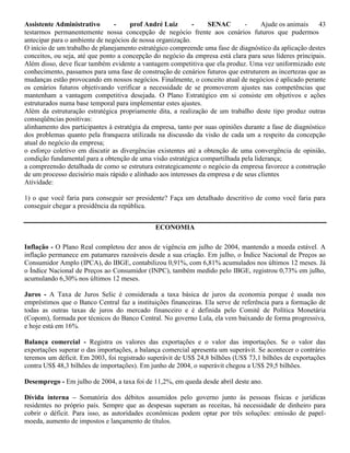 Assistente Administrativo - prof André Luiz - SENAC - Ajude os animais 43
testarmos permanentemente nossa concepção de negócio frente aos cenários futuros que pudermos
antecipar para o ambiente de negócios de nossa organização.
O início de um trabalho de planejamento estratégico compreende uma fase de diagnóstico da aplicação destes
conceitos, ou seja, até que ponto a concepção do negócio da empresa está clara para seus líderes principais.
Além disso, deve ficar também evidente a vantagem competitiva que ela produz. Uma vez uniformizado este
conhecimento, passamos para uma fase de construção de cenários futuros que estruturem as incertezas que as
mudanças estão provocando em nossos negócios. Finalmente, o conceito atual de negócios é aplicado perante
os cenários futuros objetivando verificar a necessidade de se promoverem ajustes nas competências que
mantenham a vantagem competitiva desejada. O Plano Estratégico em si consiste em objetivos e ações
estruturados numa base temporal para implementar estes ajustes.
Além da estruturação estratégica propriamente dita, a realização de um trabalho deste tipo produz outras
conseqüências positivas:
alinhamento dos participantes à estratégia da empresa, tanto por suas opiniões durante a fase de diagnóstico
dos problemas quanto pela franqueza utilizada na discussão da visão de cada um a respeito da concepção
atual do negócio da empresa;
o esforço coletivo em discutir as divergências existentes até a obtenção de uma convergência de opinião,
condição fundamental para a obtenção de uma visão estratégica compartilhada pela liderança;
a compreensão detalhada de como se estrutura estrategicamente o negócio da empresa favorece a construção
de um processo decisório mais rápido e alinhado aos interesses da empresa e de seus clientes
Atividade:
1) o que você faria para conseguir ser presidente? Faça um detalhado descritivo de como você faria para
conseguir chegar a presidência da república.
ECONOMIA
Inflação - O Plano Real completou dez anos de vigência em julho de 2004, mantendo a moeda estável. A
inflação permanece em patamares razoáveis desde a sua criação. Em julho, o Índice Nacional de Preços ao
Consumidor Amplo (IPCA), do IBGE, contabilizou 0,91%, com 6,81% acumulados nos últimos 12 meses. Já
o Índice Nacional de Preços ao Consumidor (INPC), também medido pelo IBGE, registrou 0,73% em julho,
acumulando 6,30% nos últimos 12 meses.
Juros - A Taxa de Juros Selic é considerada a taxa básica de juros da economia porque é usada nos
empréstimos que o Banco Central faz a instituições financeiras. Ela serve de referência para a formação de
todas as outras taxas de juros do mercado financeiro e é definida pelo Comitê de Política Monetária
(Copom), formada por técnicos do Banco Central. No governo Lula, ela vem baixando de forma progressiva,
e hoje está em 16%.
Balança comercial - Registra os valores das exportações e o valor das importações. Se o valor das
exportações superar o das importações, a balança comercial apresenta um superávit. Se acontecer o contrário
teremos um déficit. Em 2003, foi registrado superávit de US$ 24,8 bilhões (US$ 73,1 bilhões de exportações
contra US$ 48,3 bilhões de importações). Em junho de 2004, o superávit chegou a US$ 29,5 bilhões.
Desemprego - Em julho de 2004, a taxa foi de 11,2%, em queda desde abril deste ano.
Dívida interna – Somatória dos débitos assumidos pelo governo junto às pessoas físicas e jurídicas
residentes no próprio país. Sempre que as despesas superam as receitas, há necessidade de dinheiro para
cobrir o déficit. Para isso, as autoridades econômicas podem optar por três soluções: emissão de papel-
moeda, aumento de impostos e lançamento de títulos.
 