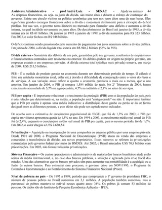 Assistente Administrativo - prof André Luiz - SENAC - Ajude os animais 44
As despesas financeiras, ou seja, os juros da dívida, são muito altas e diluem o esforço de contenção do
governo. Existe um círculo vicioso na política econômica que tem nos juros altos uma de suas bases. Eles
significam grandes encargos financeiros sobre a dívida e concorrem diretamente para a elevação do déficit
público. Por sua vez, o governo toma dinheiro no mercado para financiar seus déficits e aumenta a dívida
interna, na qual incidirão novamente os juros altos. Do descobrimento do Brasil até janeiro de 1995, a dívida
interna era de R$ 61 bilhões. De janeiro de 1995 a janeiro de 1999, a dívida aumentou para R$ 323 bilhões.
Em 2003, o valor fechou em R$ 946 bilhões.
O déficit continua sendo pressionado pelo aumento do pagamento dos juros nominais sobre a dívida pública.
Em junho de 2004, a dívida líquida total estava em R$ 948,2 bilhões (56% do PIB).
Dívida externa - Somatória dos débitos de um país, garantidos pelo seu governo, resultantes de empréstimos
e financiamentos contraídos com residentes no exterior. Os débitos podem ter origem no próprio governo, em
empresas estatais e em empresas privadas. A dívida externa total (pública mais privada) somava, em março
de 2004, US$ 213,5 bilhões.
PIB – É a medida do produto gerado na economia durante um determinado período de tempo. O cálculo é
feito em unidades monetárias (real, dólar etc.) devido à dificuldade de comparação entre o valor dos bens e
de serviços. A sua variação anual reflete o quanto a economia produziu a mais ou a menos, que o ano
anterior. Em janeiro de 2004, o PIB já somava 1,584 trilhão de reais. No 2º Trimestre de 2004, houve
crescimento acumulado de 5,7% na agropecuária, 4,7% na indústria e 2,8% no setor de serviços.
PIB per capita - É importante relacionar o crescimento da produção (PIB) com o da população do país, pois
é esta relação que determinará se, na média, a população está "enriquecendo" ou não. É importante lembrar
que o PIB per capita é apenas uma média indicativa: a distribuição deste ganho ou perda se dá de forma
desigual entre as diferentes pessoas, e este efeito não pode ser captado neste indicador.
De acordo com a estimativa de crescimento populacional do IBGE, que foi de 1,3% em 2003, o PIB per
capita em volume apresentou queda de 1,5% no ano. De 1994 a 2003, o crescimento médio real anual do PIB
foi de 2,4%, enquanto o crescimento médio real anual do PIB per capita, para o mesmo período, foi de 1,0%.
Em 2002, o valor chegou a US$ 2.630,54.
Privatização – Aquisição ou incorporação de uma companhia ou empresa pública por uma empresa privada.
Desde 1991 até 2000, o Programa Nacional de Desestatização (PND) atuou na venda das empresas e
concessões e transferência de dívidas aos novos proprietários. Esses números se referem às privatizações
comandadas pelo governo federal por meio do BNDES. Até 2002, o Brasil arrecadou US$ 70,9 bilhões com
privatizações. Em 2003, não foram realizadas privatizações.
Sistema Financeiro – Os custos operacionais e administrativos da maioria dos bancos brasileiros ainda estão
acima da média internacional, e, no caso dos bancos públicos, a situação é agravada pela crise fiscal dos
estados. Uma das alternativas que os bancos privados têm para aumentar sua rentabilidade é a aquisição ou a
fusão de outros bancos. Para estimular esse processo, o governo criou em NOV/1995, o Programa de
Estímulo à Reestruturação e ao Fortalecimento do Sistema Financeiro Nacional (Proer).
Nível de pobreza no país – De 1995 a 1999, período que compreende o 1º governo do presidente FHC, o
número de pessoas pobres no Brasil aumentou em 3,1 milhões. A população também aumentou, mas o
percentual de pobres manteve-se estável nesses quatro anos: 34%. Os pobres já somam 53 milhões de
pessoas. Os dados são do Instituto de Pesquisa Econômica Aplicada – IPEA.
 