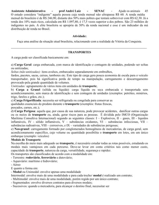 Assistente Administrativo - prof André Luiz - SENAC - Ajude os animais 45
O estudo considera “indigente” aquela pessoa cuja renda mensal não ultrapassa R$ 60. A renda média
mensal do brasileiro é de R$ 246,90, distante dos 50% mais pobres que tentam sobreviver com R$ 62,30. Já a
renda dos 10% mais ricos, calculada em R$ 1.097,80, é 17,5 vezes superior a dos pobres. São 23 milhões de
indigentes no país. A elite brasileira se apropria de 50% da renda nacional e esse é um indicador da má
distribuição de renda no Brasil.
Atividade:
Faça uma análise da situação atual brasileira, relacionando com a realidade de Vitória da Conquista.
_______________________________________________________________________________________
TRANSPORTES
A carga pode ser classificada basicamente em:
a) Carga Geral: carga embarcada, com marca de identificação e contagem de unidades, podendo ser soltas
ou unitizadas;
Soltas (não unitizadas): itens avulsos, embarcados separadamente em embrulhos,
fardos, pacotes, sacas, caixas, tambores etc. Este tipo de carga gera pouca economia de escala para o veículo
transportador, pois há significativa perda de tempo na manipulação, carregamento e descarregamento
provocado pela grande quantidade de volumes.
Unitizadas: agrupamento de vários itens em unidades de transporte;
b) Carga a Granel (sólida ou líquida): carga líquida ou seca embarcada e transportada sem
acondicionamento, sem marca de identificação e sem contagem de unidades (exemplos: petróleo, minérios,
trigo, farelos e grãos, etc.);
c) Carga Frigorificada: necessita ser refrigerada ou congelada para conservar as
qualidades essenciais do produto durante o transporte (exemplos: frutas frescas,
pescados, carnes, etc.);
d) Carga Perigosa: aquela que, por causa de sua natureza, pode provocar acidentes, danificar outras cargas
ou os meios de transporte ou, ainda, gerar riscos para as pessoas. É dividida pelo IMCO (Organização
Marítima Consultiva Internacional) segundo as seguintes classes: I – Explosivos, II – gases, III - líquidos
inflamáveis, IV - sólido inflamáveis, V – substâncias oxidantes, VI – substâncias infecciosas, VII –
substâncias radioativas, VIII – corrosivos, e IX – variedades de substâncias perigosas;
e) Neo-granel: carregamento formado por conglomerados homogêneos de mercadorias, de carga geral, sem
acondicionamento específico, cujo volume ou quantidade possibilita o transporte em lotes, em um único
embarque (exemplo: veículos)
Modais de Transporte
Na escolha do meio mais adequado ao transporte, é necessário estudar todas as rotas possíveis, estudando os
modais mais vantajosos em cada percurso. Deve-se levar em conta critérios tais como menor custo,
capacidade de transporte, natureza da carga, versatilidade, segurança e rapidez.
Os transportes são classificados de acordo com a modalidade em:
- Terrestre: rodoviário, ferroviário e dutoviário;
- Aquaviário: marítimo e hidroviário;
- Aéreo
E quanto a forma em:
- Modal ou Unimodal: envolve apenas uma modalidade
Intermodal: envolve mais de uma modalidade e para cada trecho/ modal é realizado um contrato;
- Multimodal: envolve mais de uma modalidade, porém regido por um único contrato;
- Segmentados: envolve diversos contratos para diversos modais;
- Sucessivos: quando a mercadoria, para alcançar o destino final, necessitar ser
 
