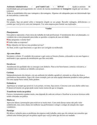 Assistente Administrativo - prof André Luiz - SENAC - Ajude os animais 46
transbordada para prosseguimento em veículo da mesma modalidade de transporte (regido por um único
contrato).
Todas as modalidades têm suas vantagens e desvantagens. Algumas são adequadas para um determinado tipo
de mercadorias e outras não
Atividade:
Em grupos, faça um painel sobre o transporte elegido ao seu grupo. Ressalte vantagens, deficiências e o
contato que você já teve com este transporte. Use uma empresa para ilustrar sua explicação.
_______________________________________________________________________________________
Vendas
Planejamento
Esta palavra representa o bom início de trabalho de todo profissional. O atendimento deve ser planejado, e o
vendedor deve estar preparado para todas as questões a respeito de suas atividade:
Que perguntas o cliente fará?
Tenho todas as respostas?
Que objeções ele fará ao meu produto/serviço?
Ao final, avalie o que funcionou e o que deve ser corrigido ou melhorado.
Aja como cliente
Incorpore o cliente. O vendedor deve pensar e agir como se fossem clientes, colocando-se em seus lugares e
analisando o que esperam do atendimento que lhes será dado.
Envolva-se
Atendimento de qualidade não se consegue com dinheiro. Para se ter bom humor, cortesia e iniciativa, o
vendedor deve se dedicar ao trabalho com prazer.
Carisma
Independentemente dos demais, crie um ambiente de trabalho agradável, entrando no clima dos bons e
carismáticos funcionários. Siga e dê o bom exemplo, pois em uma equipe altamente produtiva todos ganham.
Em uma equipe baixo astral, todos perdem.
Estimule-se
Aperfeiçoe-se sempre que possível. Leia jornais, revistas, faça cursos. Converse com seus chefes sobre isso.
O desenvolvimento em grupo pode custar muito menos do que se imagina.
Transforme teoria em prática
Cursos e treinamentos ajudam muito, mas depende de cada um colocar e fiscalizar se as novas técnicas estão
sendo colocadas em prática.
Motive-se
Aproveite bônus e premiações para motivar-se muito mais. Corra atrás dessas metas não pelo valor
estabelecido, mas como chance de melhorar sua performance e atingir o estágio de atuação dos super
vendedores.
Participe
Dê idéias e soluções para os problemas da empresa onde trabalha, antes que ela contrate um consultor que
cobrará uma fortuna para por em prática aquilo que você já sabia que deveria ser mudado.
 