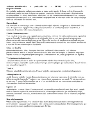 Assistente Administrativo - prof André Luiz - SENAC - Ajude os animais 47
Orquestra afinada
Os resultados serão muito melhores, para todos, se toda a equipe atender de forma perfeita. O sistema de
atendimento precisa funcionar de forma que qualquer colaborador do time que aborde o cliente garanta a
mesma qualidade. O cliente, normalmente, não volta à loja por causa de um vendedor específico, e sim pelo
conjunto de qualidade que o local, como um todo, lhe proporciona. A velha idéia de ver seu colega de equipe
como um concorrente não funciona mais.
Ouça o cliente
Um bom canal de comunicação com o cliente é muito útil para melhorar seus planos de atendimento. Uma
caixa de sugestões ou algo parecido, desde que os comentários do cliente cheguem até o vendedor, é
ferramenta de extremo valor para o planejamento.
Elimine falhas e surpreenda
Todo cliente já possui uma certa expectativa ao procurar uma empresa. Em hipótese alguma essa expectativa
pode ser frustrada. Todas as falhas devem ser eliminadas. Mas, se você quer realmente conquistar esse
cliente, surpreenda-o superando tal expectativa. Ofereça-lhe um nível de atendimento e qualidade que nem
sequer esperava encontrar naquele local. Num cenário extremamente competitivo, um excelente atendimento
é o que vai diferenciar sua empresa das demais.
Esteja em simetria
O vendedor deve saber falar a linguagem do cliente. Escolha um ramo que tenha a ver com sua
personalidade, ou trate de se adequar à realidade da loja onde atua. Por exemplo, se for vender artigos para
esportes radicais, dê um jeito de aprender as gírias e termos técnicos dos jovens que praticam tais esportes.
Três fundamentos importantes
Três coisas não devem sair da mente do super vendedor: aptidão para trabalhar naquele ramo,
instrução/preparo para vender aqueles produtos/serviços e motivação para que o atendimento daquele público
seja adequado e impecável.
Técnicas
O talento natural não substitui a técnica. O super vendedor precisa estar em constante aperfeiçoamento
Pronto para servir
A vida do super vendedor é servir. Demonstrar interesse por solucionar o problema do cliente faz com que
tudo seja mais fácil na venda. Vendedores que vêem o cliente apenas como um grande "$" não têm mais vez
no mercado. O mesmo brilho nos olhos que se vê em um vendedor que tem como missão servir pode ser
visto nos olhos do cliente bem atendido
Segundo lar
A loja deve ter a cara do cliente. Ele deve se sentir em um ambiente confortável, onde fique bem à vontade,
como se fosse um segundo lar, que lhe dê vontade de voltar sempre. O básico é que o lugar esteja limpo,
arrumado, iluminado, sinalizado, bonito e climatizado. Tudo também deve ser fácil de encontrar, poupando-
lhe tempo.
Bom relacionamento
O bom clima organizacional pode ser sentido pelo cliente. Funcionários em franca sintonia garantem um
nível harmônico a qualquer loja, bem como estão sempre prontos para auxiliar em determinado problema que
possa acontecer em um atendimento onde apareçam dúvidas.
 