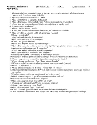 Assistente Administrativo - prof André Luiz - SENAC - Ajude os animais 48
ATIVIDADE
1) Quais os principais setores onde pode se perceber a presença de assistentes administrativos na
Secretaria da fazenda do estado da Bahia?
2) Quais os setores administrativos da UESB?
3) Qual a importância da Secretaria da fazenda?
4) Qual a diferença de “almoxarifado” para “estoque de mercadorias produzidas”?
5) Como fazer um bom atendimento? Qual a importância de se atender bem?
6) Para que serve o marketing?
7) O que é terceirizado na Unicafé?
8) Como você avaliaria o atendimento na Unicafé, na Secretaria da fazenda?
9) Qual o produto da Unicafé, UESB e Secretaria da Fazenda?
10) O que é organização?
11) Qual a utilidade da folha de pagamento?
12) Qual a importância do ofício na empresa?
13) Como a ata ajuda a empresa?
14) O que você entendeu do que seja administração?
15) Qual a diferença entre indústria, comércio e serviço? Serviços públicos entram em qual desses três?
16) As empresas públicas precisam de marketing?
17) Como você poderia melhorar seu marketing pessoal?
18) Qual a importância da informática para a empresa?
19) Para que serve o DAE – Documento de Arrecadação Estadual?
20) Para que as empresas precisam saber os serviços prestados pela secretaria da fazenda?
21) Como a empresa pode se beneficiar de um banco de dados dos clientes?
22) Como evitar no atendimento a frase “Estou apenas olhando”?
23) Dê um exemplo de como o atendente pode fazer uma venda casada (invente)
24) O que é “Organização”?
25) O que faz uma secretária ser eficiente e realizar bem seu serviço?
26) Dê um exemplo de uma empresa de Vitória da Conquista com mau atendimento e justifique o motivo
da escolha.
27) Estudo pode ser considerado uma forma de marketing pessoal?
28) O que leva uma empresa exigir o fardamento de seus funcionários?
29) Para que serve a contabilidade numa empresa?
30) Qual a atividade-fim de um hospital? De um hotel?
31) Para que serve a terceirização? Como isso ajuda a empresa?
32) O que é e para que serve a nota fiscal?
33) Qual a diferença entre fatura e duplicata?
34) Como o relatório gerencial auxilia a tomada de decisões numa empresa?
35) “Um assistente administrativo bom é o que sabe 100% tudo” é uma afirmação correta? Justifique.
 