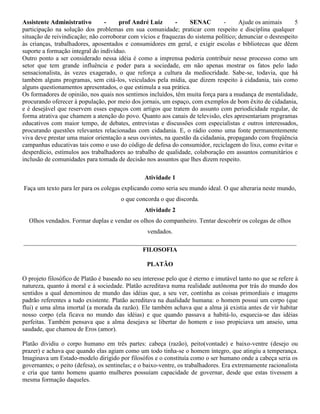 Assistente Administrativo - prof André Luiz - SENAC - Ajude os animais 5
participação na solução dos problemas em sua comunidade; praticar com respeito e disciplina qualquer
situação de reivindicação; não corroborar com vícios e fraquezas do sistema político; denunciar o desrespeito
às crianças, trabalhadores, aposentados e consumidores em geral, e exigir escolas e bibliotecas que dêem
suporte a formação integral do indivíduo.
Outro ponto a ser considerado nessa idéia é como a imprensa poderia contribuir nesse processo como um
setor que tem grande influência e poder para a sociedade, em não apenas mostrar os fatos pelo lado
sensacionalista, às vezes exagerado, o que reforça a cultura da mediocridade. Sabe-se, todavia, que há
também alguns programas, sem citá-los, veiculados pela mídia, que dizem respeito à cidadania, tais como
alguns questionamentos apresentados, o que estimula a sua prática.
Os formadores de opinião, nos quais nos sentimos incluídos, têm muita força para a mudança de mentalidade,
procurando oferecer à população, por meio dos jornais, um espaço, com exemplos de bom êxito de cidadania,
e é desejável que reservem esses espaços com artigos que tratem do assunto com periodicidade regular, de
forma atrativa que chamem a atenção do povo. Quanto aos canais de televisão, eles apresentariam programas
educativos com maior tempo, de debates, entrevistas e discussões com especialistas e outros interessados,
procurando questões relevantes relacionadas com cidadania. E, o rádio como uma fonte permanentemente
viva deve prestar uma maior orientação a seus ouvintes, na questão da cidadania, propagando com freqüência
campanhas educativas tais como o uso do código de defesa do consumidor, reciclagem do lixo, como evitar o
desperdício, estímulos aos trabalhadores ao trabalho de qualidade, colaboração em assuntos comunitários e
inclusão de comunidades para tomada de decisão nos assuntos que lhes dizem respeito.
Atividade 1
Faça um texto para ler para os colegas explicando como seria seu mundo ideal. O que alteraria neste mundo,
o que concorda o que discorda.
Atividade 2
Olhos vendados. Formar duplas e vendar os olhos do companheiro. Tentar descobrir os colegas de olhos
vendados.
_______________________________________________________________________________________
FILOSOFIA
PLATÃO
O projeto filosófico de Platão é baseado no seu interesse pelo que é eterno e imutável tanto no que se refere à
natureza, quanto à moral e à sociedade. Platão acreditava numa realidade autônoma por trás do mundo dos
sentidos a qual denominou de mundo das idéias que, a seu ver, continha as coisas primordiais e imagens
padrão referentes a tudo existente. Platão acreditava na dualidade humana: o homem possui um corpo (que
flui) e uma alma imortal (a morada da razão). Ele também achava que a alma já existia antes de vir habitar
nosso corpo (ela ficava no mundo das idéias) e que quando passava a habitá-lo, esquecia-se das idéias
perfeitas. Também pensava que a alma desejava se libertar do homem e isso propiciava um anseio, uma
saudade, que chamou de Eros (amor).
Platão dividiu o corpo humano em três partes: cabeça (razão), peito(vontade) e baixo-ventre (desejo ou
prazer) e achava que quando elas agiam como um todo tinha-se o homem íntegro, que atingiu a temperança.
Imaginava um Estado-modelo dirigido por filosófos e o constituía como o ser humano onde a cabeça seria os
governantes; o peito (defesa), os sentinelas; e o baixo-ventre, os trabalhadores. Era extremamente racionalista
e cria que tanto homens quanto mulheres possuíam capacidade de governar, desde que estas tivessem a
mesma formação daqueles.
 
