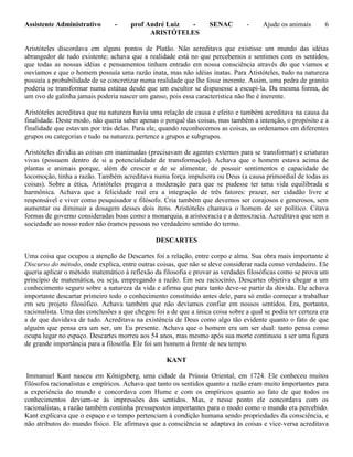 Assistente Administrativo - prof André Luiz - SENAC - Ajude os animais 6
ARISTÓTELES
Aristóteles discordava em alguns pontos de Platão. Não acreditava que existisse um mundo das idéias
abrangedor de tudo existente; achava que a realidade está no que percebemos e sentimos com os sentidos,
que todas as nossas idéias e pensamentos tinham entrado em nossa consciência através do que víamos e
ouvíamos e que o homem possuía uma razão inata, mas não idéias inatas. Para Atistóteles, tudo na natureza
possuía a probabilidade de se concretizar numa realidade que lhe fosse inerente. Assim, uma pedra de granito
poderia se transformar numa estátua desde que um escultor se dispusesse a escupi-la. Da mesma forma, de
um ovo de galinha jamais poderia nascer um ganso, pois essa característica não lhe é inerente.
Aristóteles acreditava que na natureza havia uma relação de causa e efeito e também acreditava na causa da
finalidade. Deste modo, não queria saber apenas o porquê das coisas, mas também a intenção, o propósito e a
finalidade que estavam por trás delas. Para ele, quando reconhecemos as coisas, as ordenamos em diferentes
grupos ou categorias e tudo na natureza pertence a grupos e subgrupos.
Aristóteles dividia as coisas em inanimadas (precisavam de agentes externos para se transformar) e criaturas
vivas (possuem dentro de si a potencialidade de transformação). Achava que o homem estava acima de
plantas e animais porque, além de crescer e de se alimentar, de possuir sentimentos e capacidade de
locomoção, tinha a razão. Também acreditava numa força impulsora ou Deus (a causa primordial de todas as
coisas). Sobre a ética, Aristóteles pregava a moderação para que se pudesse ter uma vida equilibrada e
harmônica. Achava que a felicidade real era a integração de três fatores: prazer, ser cidadão livre e
responsável e viver como pesquisador e filósofo. Cria também que devemos ser corajosos e generosos, sem
aumentar ou diminuir a dosagem desses dois itens. Aristóteles chamava o homem de ser político. Citava
formas de governo consideradas boas como a monarquia, a aristocracia e a democracia. Acreditava que sem a
sociedade ao nosso redor não éramos pessoas no verdadeiro sentido do termo.
DESCARTES
Uma coisa que ocupou a atenção de Descartes foi a relação, entre corpo e alma. Sua obra mais importante é
Discurso do método, onde explica, entre outras coisas, que não se deve considerar nada como verdadeiro. Ele
queria aplicar o método matemático à reflexão da filosofia e provar as verdades filosóficas como se prova um
princípio de matemática, ou seja, empregando a razão. Em seu raciocínio, Descartes objetiva chegar a um
conhecimento seguro sobre a natureza da vida e afirma que para tanto deve-se partir da dúvida. Ele achava
importante descartar primeiro todo o conhecimento constituído antes dele, para só então começar a trabalhar
em seu projeto filosófico. Achava também que não devíamos confiar em nossos sentidos. Era, portanto,
racionalista. Uma das conclusões a que chegou foi a de que a única coisa sobre a qual se podia ter certeza era
a de que duvidava de tudo. Acreditava na existência de Deus como algo tão evidente quanto o fato de que
alguém que pensa era um ser, um Eu presente. Achava que o homem era um ser dual: tanto pensa como
ocupa lugar no espaço. Descartes morreu aos 54 anos, mas mesmo após sua morte continuou a ser uma figura
de grande importância para a filosofia. Ele foi um homem à frente de seu tempo.
KANT
Immanuel Kant nasceu em Königsberg, uma cidade da Prússia Oriental, em 1724. Ele conheceu muitos
filósofos racionalistas e empíricos. Achava que tanto os sentidos quanto a razão eram muito importantes para
a experiência do mundo e concordava com Hume e com os empíricos quanto ao fato de que todos os
conhecimentos deviam-se às impressões dos sentidos. Mas, e nesse ponto ele concordava com os
racionalistas, a razão também continha pressupostos importantes para o modo como o mundo era percebido.
Kant explicava que o espaço e o tempo pertenciam à condição humana sendo propriedades da consciência, e
não atributos do mundo físico. Ele afirmava que a consciência se adaptava às coisas e vice-versa acreditava
 