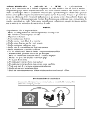 Assistente Administrativo - prof André Luiz - SENAC - Ajude os animais 7
que a lei da causalidade era o elemento componente da razão humana e que era eterna e absoluta,
simplesmente porque a razão humana considerava tudo o que acontecia dentro de uma relação de causa e
efeito. Ele atentou para o fato de haver limites bem claros para o que o homem podia saber e achava que o ser
humano jamais poderia chegar a um conhecimento seguro a respeito da existência de Deus, de que o universo
era ou não infinito, etc. Outro pensamento de Kant era o de que a razão operava fora dos limites daquilo que
os seres humanos poderiam compreender. Existiam dois elementos que contribuíam para o conhecimento do
mundo: a experiência e a razão. Achava que o material para o conhecimento era dado através dos sentidos
que se adaptava, por assim dizer, às características da razão.
Atividade
Responda numa folha as perguntas abaixo:
1. Qual o seu hobby predileto ou como você preenche o seu tempo livre
2. Que importância tem a religião na sua vida
3. O que mais o aborrece
4. Como você encara o divórcio
5. Qual a emoção é mais difícil de se controlar
6. Qual a pessoa do grupo que lhe é mais atraente
7. Qual a comida que você menos gosta
8. Qual o traço de personalidade que lhe é mais marcante
9. Qual é, no momento, o seu maior problema
10. Na sua infância, quais foram os maiores castigos ou críticas recebidas
11. Como estudante, quais as atividades em que participou
12. Quais são seus maiores receios em relação à vivência em grupo
13. Qual é a sua queixa em relação à vivência em grupo
14. Você gosta do seu nome
15. Quem do grupo você escolheria para seu líder
16. Quem do grupo você escolheria para com ele passar suas férias
17. Você gosta mais de viver numa casa ou num apartamento
18. Qual o pais que você gostaria de visitar
19. Quais são algumas das causas da falta de relacionamento entre alguns pais e filhos
_______________________________________________________________________________________
Direito administrativo e comercial
 