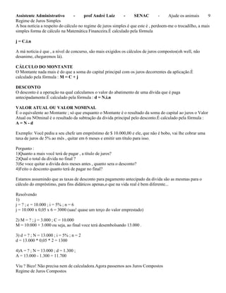Assistente Administrativo - prof André Luiz - SENAC - Ajude os animais 9
Regime de Juros Simples
A boa notícia a respeito do cálculo no regime de juros simples é que este é , perdoem-me o trocadilho, a mais
simples forma de cálculo na Matemática Financeira.É calculado pela fórmula
j = C.i.n
A má notícia é que , a nível de concurso, são mais exigidos os cálculos de juros compostos(oh well, não
desanime, chegaremos lá).
CÁLCULO DO MONTANTE
O Montante nada mais é do que a soma do capital principal com os juros decorrentes da aplicação.É
calculado pela fórmula : M = C + j
DESCONTO
O desconto é a operação na qual calculamos o valor do abatimento de uma dívida que é paga
antecipadamente.É calculado pela fórmula : d = N.i.n
VALOR ATUAL OU VALOR NOMINAL
É o equivalente ao Montante ; só que enquanto o Montante é o resultado da soma do capital ao juros o Valor
Atual ou NOminal é o resultado da subtração da divida principal pelo desconto.É calculado pela fórmula :
A = N - d
Exemplo: Você pediu a seu chefe um empréstimo de $ 10.000,00 e ele, que não é bobo, vai lhe cobrar uma
taxa de juros de 5% ao mês , quitar em 6 meses e emitir um título para isso.
Pergunto :
1)Quanto a mais você terá de pagar , a título de juros?
2)Qual o total da divida no final ?
3)Se voce quitar a divida dois meses antes , quanto sera o desconto?
4)Feito o desconto quanto terá de pagar no final?
Estamos assumindo que as taxas de desconto para pagamento antecipado da divida são as mesmas para o
cálculo do empréstimo, para fins didáticos apenas,o que na vida real é bem diferente...
Resolvendo
1)
j = ? ; c = 10.000 ; i = 5% ; n = 6
j = 10.000 x 0,05 x 6 = 3000 (uau! quase um terço do valor emprestado)
2) M = ? ; j = 3.000 ; C = 10.000
M = 10.000 + 3.000 ou seja, ao final voce terá desembolsando 13.000 .
3) d = ? ; N = 13.000 ; i = 5% ; n = 2
d = 13.000 * 0,05 * 2 = 1300
4)A = ? ; N = 13.000 ; d = 1.300 ;
A = 13.000 - 1.300 = 11.700
Viu ? Bico! Não precisa nem de calculadora.Agora passemos aos Juros Compostos
Regime de Juros Compostos
 