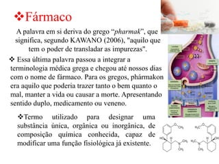 ❖Fármaco
A palavra em si deriva do grego “pharmak”, que
significa, segundo KAWANO (2006), "aquilo que
tem o poder de transladar as impurezas".
❖ Essa última palavra passou a integrar a
terminologia médica grega e chegou até nossos dias
com o nome de fármaco. Para os gregos, phármakon
era aquilo que poderia trazer tanto o bem quanto o
mal, manter a vida ou causar a morte. Apresentando
sentido duplo, medicamento ou veneno.
❖Termo utilizado para designar uma
substância única, orgânica ou inorgânica, de
composição química conhecida, capaz de
modificar uma função fisiológica já existente.
 