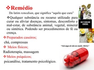 ❖Remédio
Do latim remedium, que significa “aquilo que cura”
❖Qualquer substância ou recurso utilizado para
curar ou aliviar doenças, sintomas, desconforto e
mal-estar, de substância animal, vegetal, mineral
ou sintética. Podendo ser procedimentos de fé ou
crença.
❖Preparados caseiros;
chá, compressas
❖ Meios físicos;
Radioterapia, massagem
❖Meios psíquicos;
psicanálise, tratamento psicológico.
 