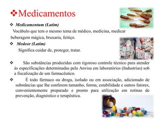 ❖Medicamentos
❖ Medicamentum (Latim)
Vocábulo que tem o mesmo tema de médico, medicina, medicar
beberagem mágica, bruxaria, feitiço.
❖ Medeor (Latim)
Significa cuidar de, proteger, tratar.
❖ São substâncias produzidas com rigoroso controle técnico para atender
às especificações determinadas pela Anvisa em laboratórios (Industrias) sob
a fiscalização de um farmacêutico.
❖ É todo fármaco ou droga, isolado ou em associação, adicionado de
substâncias que lhe conferem tamanho, forma, estabilidade e outros fatores,
convenientemente preparado e pronto para utilização em rotinas de
prevenção, diagnóstico e terapêutica.
 
