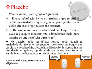 ❖Placebo
Placere (latim), que significa Agradarei.
❖ É uma substância inerte ou inativa, a que se atribui
certas propriedades e que, ingerida, pode produzir um
efeito que suas propriedades não possuem.
❖ De acordo com o dicionário médico Hooper “Nome
dado a qualquer medicamento administrado mais para
agradar do que beneficiar o paciente".
❖ O placebo pode ser eficaz porque pode reduzir a
ansiedade do paciente, revertendo: Aumento da frequência
cardíaca e respiratória, produção e liberação de adrenalina na
circulação sanguínea, pode ainda ser usado para testar a
validade de medicamentos ou técnicas verdadeiras.
Antes de mais nada, não cause danos
(Hipócrates)
 