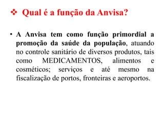 ❖ Qual é a função da Anvisa?
• A Anvisa tem como função primordial a
promoção da saúde da população, atuando
no controle sanitário de diversos produtos, tais
como MEDICAMENTOS, alimentos e
cosméticos; serviços e até mesmo na
fiscalização de portos, fronteiras e aeroportos.
 