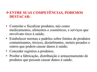 ❖ENTRE SUAS COMPETÊNCIAS, PODEMOS
DESTACAR:
• Controlar e fiscalizar produtos, tais como
medicamentos, alimentos e cosméticos, e serviços que
envolvam risco à saúde;
• Estabelecer normas e padrões sobre limites de produtos
contaminantes, tóxicos, desinfetantes, metais pesados e
outros que podem causar danos à saúde;
• Conceder registros a produtos;
• Proibir a fabricação, distribuição e armazenamento de
produtos que possam causar danos à saúde;
 