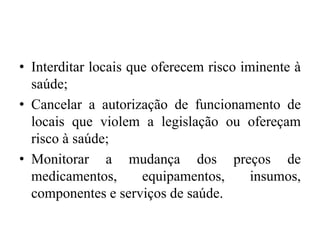 • Interditar locais que oferecem risco iminente à
saúde;
• Cancelar a autorização de funcionamento de
locais que violem a legislação ou ofereçam
risco à saúde;
• Monitorar a mudança dos preços de
medicamentos, equipamentos, insumos,
componentes e serviços de saúde.
 