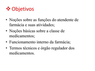 ❖Objetivos
• Noções sobre as funções do atendente de
farmácia e suas atividades;
• Noções básicas sobre a classe de
medicamentos;
• Funcionamento interno da farmácia;
• Termos técnicos e órgão regulador dos
medicamentos.
 
