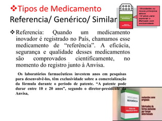 ❖Tipos de Medicamento
Referencia/ Genérico/ Similar
❖Referencia: Quando um medicamento
inovador é registrado no País, chamamos esse
medicamento de “referência”. A eficácia,
segurança e qualidade desses medicamentos
são comprovados cientificamente, no
momento do registro junto à Anvisa.
Os laboratórios farmacêuticos investem anos em pesquisas
para desenvolvê-los, têm exclusividade sobre a comercialização
da fórmula durante o período de patente. “A patente pode
durar entre 10 e 20 anos”, segundo o diretor-presidente da
Anvisa,
 